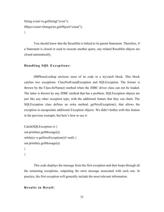 String event=rs.getString(“even”);
Object count=(Integer)rs.getObject(“count”);
}
You should know that the ResultSet is linked to its parent Statement. Therefore, if
a Statement is closed or used to execute another query, any related ResultSet objects are
closed automatically.
Handling SQL Exceptions:
DBPhoneLookup encloses most of its code in a try/catch block. This block
catches two exceptions: ClassNotFoundException and SQLException. The former is
thrown by the Class.forName() method when the JDBC driver class can not be loaded.
The latter is thrown by any JDBC method that has a problem. SQLException objects are
just like any other exception type, with the additional feature that they can chain. The
SQLException class defines an extra method, getNextException(), that allows the
exception to encapsulate additional Exception objects. We didn’t bother with this feature
in the previous example, but here’s how to use it:
Catch(SQLException e) {
out.println(e.getMessage());
while((e=e.getNextException())!=null) {
out.println(e.getMessage());
}
}
This code displays the message from the first exception and then loops through all
the remaining exceptions, outputting the error message associated with each one. In
practice, the first exception will generally include the most relevant information.
Results in Detail:
31
 