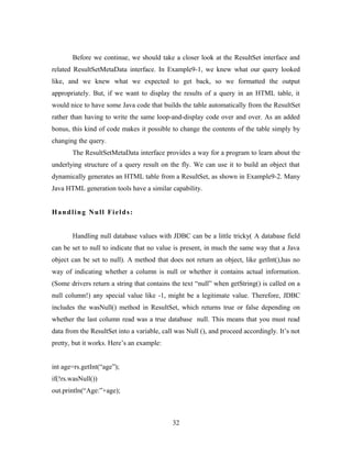Before we continue, we should take a closer look at the ResultSet interface and
related ResultSetMetaData interface. In Example9-1, we knew what our query looked
like, and we knew what we expected to get back, so we formatted the output
appropriately. But, if we want to display the results of a query in an HTML table, it
would nice to have some Java code that builds the table automatically from the ResultSet
rather than having to write the same loop-and-display code over and over. As an added
bonus, this kind of code makes it possible to change the contents of the table simply by
changing the query.
The ResultSetMetaData interface provides a way for a program to learn about the
underlying structure of a query result on the fly. We can use it to build an object that
dynamically generates an HTML table from a ResultSet, as shown in Example9-2. Many
Java HTML generation tools have a similar capability.
Handling Null Fields:
Handling null database values with JDBC can be a little tricky( A database field
can be set to null to indicate that no value is present, in much the same way that a Java
object can be set to null). A method that does not return an object, like getInt(),has no
way of indicating whether a column is null or whether it contains actual information.
(Some drivers return a string that contains the text “null” when getString() is called on a
null column!) any special value like -1, might be a legitimate value. Therefore, JDBC
includes the wasNull() method in ResultSet, which returns true or false depending on
whether the last column read was a true database null. This means that you must read
data from the ResultSet into a variable, call was Null (), and proceed accordingly. It’s not
pretty, but it works. Here’s an example:
int age=rs.getInt(“age”);
if(!rs.wasNull())
out.println(“Age:”+age);
32
 
