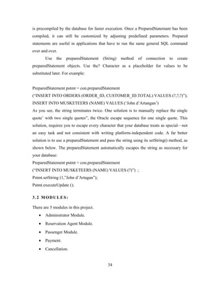 is precompiled by the database for faster execution. Once a PreparedStatemant has been
compiled, it can still be customized by adjusting predefined parameters. Prepared
statements are useful in applications that have to run the same general SQL command
over and over.
Use the preparedStatement (String) method of connection to create
preparedStatement objects. Use the? Character as a placeholder for values to be
substituted later. For example:
PreparedStatement pstmt = con.preparedStatement
(“INSERT INTO ORDERS (ORDER_ID, CUSTOMER_ID.TOTAL) VALUES (?,?,?)”);
INSERT INTO MUSKETEERS (NAME) VALUES (‘John d’Artangan’)
As you see, the string terminates twice. One solution is to manually replace the single
quote’ with two single quotes”, the Oracle escape sequence for one single quote. This
solution, requires you to escape every character that your database treats as special—not
an easy task and not consistent with writing platform-independent code. A far better
solution is to use a preparedStatement and pass the string using its setString() method, as
shown below. The preparedStatement automatically escapes the string as necessary for
your database:
PreparedStatement pstmt = con.preparedStatement
(“INSERT INTO MUSKETEERS (NAME) VALUES (?)”) ;
Pstmt.setString (1,”John d’Artagan”);
Pstmt.executeUpdate ();
3.2 MODULES:
There are 5 modules in this project.
• Administrator Module.
• Reservation Agent Module.
• Passenger Module.
• Payment.
• Cancellation.
34
 