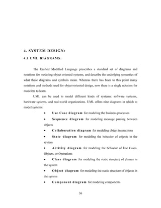 4. SYSTEM DESIGN:
4.1 UML DIAGRAMS:
The Unified Modified Language prescribes a standard set of diagrams and
notations for modeling object oriented systems, and describe the underlying semantics of
what these diagrams and symbols mean. Whereas there has been to this point many
notations and methods used for object-oriented design, now there is a single notation for
modelers to learn.
UML can be used to model different kinds of systems: software systems,
hardware systems, and real-world organizations. UML offers nine diagrams in which to
model systems:
• Use Case diagram for modeling the business processes
• Sequence diagram for modeling message passing between
objects
• Collaboration diagram for modeling object interactions
• State diagram for modeling the behavior of objects in the
system
• Activity diagram for modeling the behavior of Use Cases,
Objects, or Operations
• Class diagram for modeling the static structure of classes in
the system
• Object diagram for modeling the static structure of objects in
the system
• Component diagram for modeling components
36
 