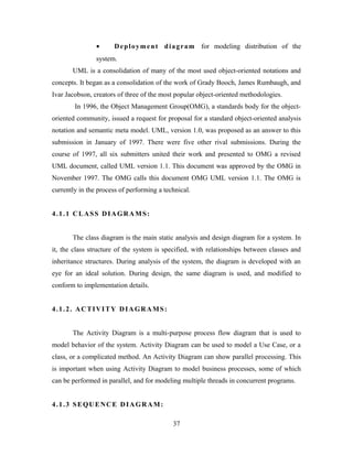 • Deployment diagram for modeling distribution of the
system.
UML is a consolidation of many of the most used object-oriented notations and
concepts. It began as a consolidation of the work of Grady Booch, James Rumbaugh, and
Ivar Jacobson, creators of three of the most popular object-oriented methodologies.
In 1996, the Object Management Group(OMG), a standards body for the object-
oriented community, issued a request for proposal for a standard object-oriented analysis
notation and semantic meta model. UML, version 1.0, was proposed as an answer to this
submission in January of 1997. There were five other rival submissions. During the
course of 1997, all six submitters united their work and presented to OMG a revised
UML document, called UML version 1.1. This document was approved by the OMG in
November 1997. The OMG calls this document OMG UML version 1.1. The OMG is
currently in the process of performing a technical.
4.1.1 CLASS DIAGRAMS:
The class diagram is the main static analysis and design diagram for a system. In
it, the class structure of the system is specified, with relationships between classes and
inheritance structures. During analysis of the system, the diagram is developed with an
eye for an ideal solution. During design, the same diagram is used, and modified to
conform to implementation details.
4.1.2. ACTIVITY DIAGRAMS:
The Activity Diagram is a multi-purpose process flow diagram that is used to
model behavior of the system. Activity Diagram can be used to model a Use Case, or a
class, or a complicated method. An Activity Diagram can show parallel processing. This
is important when using Activity Diagram to model business processes, some of which
can be performed in parallel, and for modeling multiple threads in concurrent programs.
4.1.3 SEQUENCE DIAGRAM:
37
 
