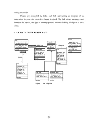 during a scenario.
Objects are connected by links, each link representing an instance of an
association between the respective classes involved. The link shows messages sent
between the objects, the type of message passed, and the visibility of objects to each
other.
4.1.6 DATAFLOW DIAGRAMS:
Figure 1 Class Diagram
39
 