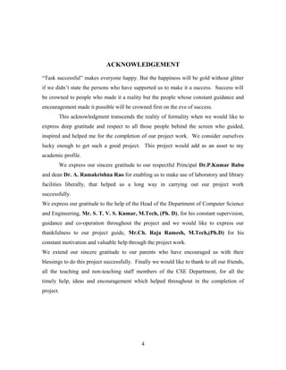 ACKNOWLEDGEMENT
“Task successful” makes everyone happy. But the happiness will be gold without glitter
if we didn’t state the persons who have supported us to make it a success. Success will
be crowned to people who made it a reality but the people whose constant guidance and
encouragement made it possible will be crowned first on the eve of success.
This acknowledgment transcends the reality of formality when we would like to
express deep gratitude and respect to all those people behind the screen who guided,
inspired and helped me for the completion of our project work. We consider ourselves
lucky enough to get such a good project. This project would add as an asset to my
academic profile.
We express our sincere gratitude to our respectful Principal Dr.P.Kumar Babu
and dean Dr. A. Ramakrishna Rao for enabling us to make use of laboratory and library
facilities liberally, that helped us a long way in carrying out our project work
successfully.
We express our gratitude to the help of the Head of the Department of Computer Science
and Engineering, Mr. S. T. V. S. Kumar, M.Tech, (Ph. D), for his constant supervision,
guidance and co-operation throughout the project and we would like to express our
thankfulness to our project guide, Mr.Ch. Raja Ramesh, M.Tech,(Ph.D) for his
constant motivation and valuable help through the project work.
We extend our sincere gratitude to our parents who have encouraged us with their
blessings to do this project successfully. Finally we would like to thank to all our friends,
all the teaching and non-teaching staff members of the CSE Department, for all the
timely help, ideas and encouragement which helped throughout in the completion of
project.
4
 