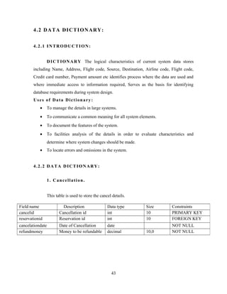 4.2 DATA DICTIONARY:
4.2.1 INTRODUCTION:
DICTIONARY The logical characteristics of current system data stores
including Name, Address, Flight code, Source, Destination, Airline code, Flight code,
Credit card number, Payment amount etc identifies process where the data are used and
where immediate access to information required, Serves as the basis for identifying
database requirements during system design.
Uses of Data Dictionary:
• To manage the details in large systems.
• To communicate a common meaning for all system elements.
• To document the features of the system.
• To facilities analysis of the details in order to evaluate characteristics and
determine where system changes should be made.
• To locate errors and omissions in the system.
4.2.2 DATA DICTIONARY:
1. Cancellation.
This table is used to store the cancel details.
43
Field name Description Data type Size Constraints
cancelid Cancellation id int 10 PRIMARY KEY
reservationid Reservation id int 10 FOREIGN KEY
cancelationdate Date of Cancellation date NOT NULL
refundmoney Money to be refundable decimal 10,0 NOT NULL
 