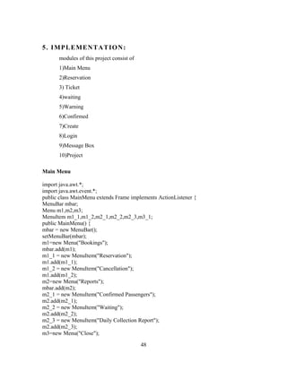 5. IMPLEMENTATION:
modules of this project consist of
1)Main Menu
2)Reservation
3) Ticket
4)waiting
5)Warning
6)Confirmed
7)Create
8)Login
9)Message Box
10)Project
Main Menu
import java.awt.*;
import java.awt.event.*;
public class MainMenu extends Frame implements ActionListener {
MenuBar mbar;
Menu m1,m2,m3;
MenuItem m1_1,m1_2,m2_1,m2_2,m2_3,m3_1;
public MainMenu() {
mbar = new MenuBar();
setMenuBar(mbar);
m1=new Menu("Bookings");
mbar.add(m1);
m1_1 = new MenuItem("Reservation");
m1.add(m1_1);
m1_2 = new MenuItem("Cancellation");
m1.add(m1_2);
m2=new Menu("Reports");
mbar.add(m2);
m2_1 = new MenuItem("Confirmed Passengers");
m2.add(m2_1);
m2_2 = new MenuItem("Waiting");
m2.add(m2_2);
m2_3 = new MenuItem("Daily Collection Report");
m2.add(m2_3);
m3=new Menu("Close");
48
 