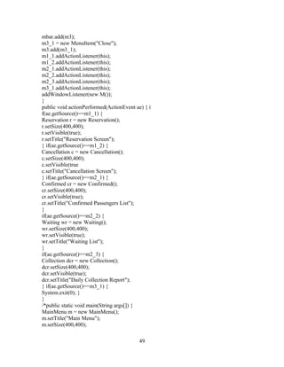 mbar.add(m3);
m3_1 = new MenuItem("Close");
m3.add(m3_1);
m1_1.addActionListener(this);
m1_2.addActionListener(this);
m2_1.addActionListener(this);
m2_2.addActionListener(this);
m2_3.addActionListener(this);
m3_1.addActionListener(this);
addWindowListener(new M());
}
public void actionPerformed(ActionEvent ae) { i
f(ae.getSource()==m1_1) {
Reservation r = new Reservation();
r.setSize(400,400);
r.setVisible(true);
r.setTitle("Reservation Screen");
} if(ae.getSource()==m1_2) {
Cancellation c = new Cancellation();
c.setSize(400,400);
c.setVisible(true
c.setTitle("Cancellation Screen");
} if(ae.getSource()==m2_1) {
Confirmed cr = new Confirmed();
cr.setSize(400,400);
cr.setVisible(true);
cr.setTitle("Confirmed Passengers List");
}
if(ae.getSource()==m2_2) {
Waiting wr = new Waiting();
wr.setSize(400,400);
wr.setVisible(true);
wr.setTitle("Waiting List");
}
if(ae.getSource()==m2_3) {
Collection dcr = new Collection();
dcr.setSize(400,400);
dcr.setVisible(true);
dcr.setTitle("Daily Collection Report");
} if(ae.getSource()==m3_1) {
System.exit(0); }
}
/*public static void main(String args[]) {
MainMenu m = new MainMenu();
m.setTitle("Main Menu");
m.setSize(400,400);
49
 
