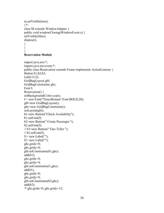 m.setVisible(true);
}*/
class M extends WindowAdapter {
public void windowClosing(WindowEvent e) {
setVisible(false);
dispose();
}
}
}
Reservation Module
import java.awt.*;
import java.awt.event.*;
public class Reservation extends Frame implements ActionListener {
Button b1,b2,b3;
Label l1,l2;
GridBagLayout gbl;
GridBagConstraints gbc;
Font f;
Reservation() {
setBackground(Color.cyan);
f = new Font("TimesRoman",Font.BOLD,20);
gbl=new GridBagLayout();
gbc=new GridBagConstraints();
setLayout(gbl);
b1=new Button("Check Availability");
b1.setFont(f);
b2=new Button(" Create Passenger ");
b2.setFont(f);
// b3=new Button(" Fare Teller ");
// b3.setFont(f);
l1= new Label("");
l2= new Label("");
gbc.gridx=0;
gbc.gridy=0;
gbl.setConstraints(b1,gbc);
add(b1);
gbc.gridx=0;
gbc.gridy=4;
gbl.setConstraints(l1,gbc);
add(l1);
gbc.gridx=0;
gbc.gridy=8;
gbl.setConstraints(b2,gbc);
add(b2);
/* gbc.gridx=0; gbc.gridy=12;
50
 