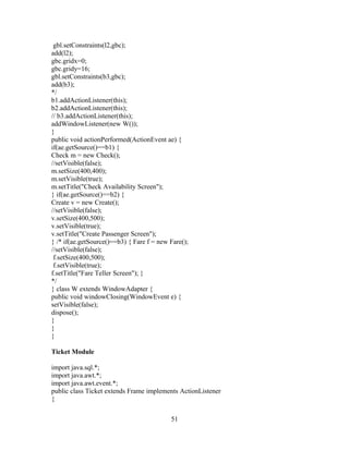 gbl.setConstraints(l2,gbc);
add(l2);
gbc.gridx=0;
gbc.gridy=16;
gbl.setConstraints(b3,gbc);
add(b3);
*/
b1.addActionListener(this);
b2.addActionListener(this);
// b3.addActionListener(this);
addWindowListener(new W());
}
public void actionPerformed(ActionEvent ae) {
if(ae.getSource()==b1) {
Check m = new Check();
//setVisible(false);
m.setSize(400,400);
m.setVisible(true);
m.setTitle("Check Availability Screen");
} if(ae.getSource()==b2) {
Create v = new Create();
//setVisible(false);
v.setSize(400,500);
v.setVisible(true);
v.setTitle("Create Passenger Screen");
} /* if(ae.getSource()==b3) { Fare f = new Fare();
//setVisible(false);
f.setSize(400,500);
f.setVisible(true);
f.setTitle("Fare Teller Screen"); }
*/
} class W extends WindowAdapter {
public void windowClosing(WindowEvent e) {
setVisible(false);
dispose();
}
}
}
Ticket Module
import java.sql.*;
import java.awt.*;
import java.awt.event.*;
public class Ticket extends Frame implements ActionListener
{
51
 