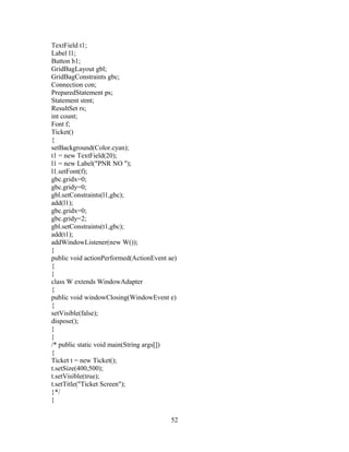 TextField t1;
Label l1;
Button b1;
GridBagLayout gbl;
GridBagConstraints gbc;
Connection con;
PreparedStatement ps;
Statement stmt;
ResultSet rs;
int count;
Font f;
Ticket()
{
setBackground(Color.cyan);
t1 = new TextField(20);
l1 = new Label("PNR NO ");
l1.setFont(f);
gbc.gridx=0;
gbc.gridy=0;
gbl.setConstraints(l1,gbc);
add(l1);
gbc.gridx=0;
gbc.gridy=2;
gbl.setConstraints(t1,gbc);
add(t1);
addWindowListener(new W());
}
public void actionPerformed(ActionEvent ae)
{
}
class W extends WindowAdapter
{
public void windowClosing(WindowEvent e)
{
setVisible(false);
dispose();
}
}
/* public static void main(String args[])
{
Ticket t = new Ticket();
t.setSize(400,500);
t.setVisible(true);
t.setTitle("Ticket Screen");
}*/
}
52
 