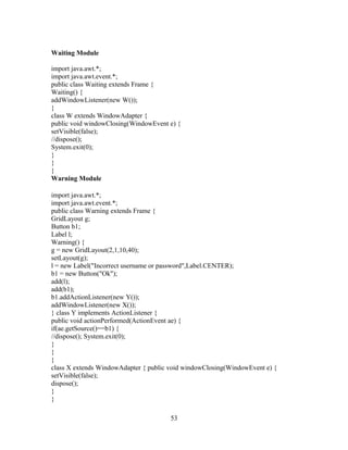Waiting Module
import java.awt.*;
import java.awt.event.*;
public class Waiting extends Frame {
Waiting() {
addWindowListener(new W());
}
class W extends WindowAdapter {
public void windowClosing(WindowEvent e) {
setVisible(false);
//dispose();
System.exit(0);
}
}
}
Warning Module
import java.awt.*;
import java.awt.event.*;
public class Warning extends Frame {
GridLayout g;
Button b1;
Label l;
Warning() {
g = new GridLayout(2,1,10,40);
setLayout(g);
l = new Label("Incorrect username or password",Label.CENTER);
b1 = new Button("Ok");
add(l);
add(b1);
b1.addActionListener(new Y());
addWindowListener(new X());
} class Y implements ActionListener {
public void actionPerformed(ActionEvent ae) {
if(ae.getSource()==b1) {
//dispose(); System.exit(0);
}
}
}
class X extends WindowAdapter { public void windowClosing(WindowEvent e) {
setVisible(false);
dispose();
}
}
53
 