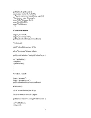 public Insets getInsets() {
return new Insets(40,40,40,40);
} /*public static void main(String args[]) {
Warning m = new Warning();
m.setTitle("Message Box");
m.setSize(300,200);
m.setVisible(true);
}*/
}
Confirmed Module
import java.awt.*;
import java.awt.event.*;
public class Confirmed extends Frame
{
Confirmed()
{
addWindowListener(new W());
}
class W extends WindowAdapter
{
public void windowClosing(WindowEvent e)
{
setVisible(false);
//dispose();
System.exit(0);
}
}
}
Creation Module
import java.awt.*;
import java.awt.event.*;
public class Confirmed extends Frame
{
Confirmed()
{
addWindowListener(new W());
}
class W extends WindowAdapter
{
public void windowClosing(WindowEvent e)
{
setVisible(false);
//dispose();
54
 