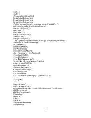 //add(b3);
//add(b4);
//b1.addActionListener(this);
b2.addActionListener(this);
b3.addActionListener(this);
b4.addActionListener(this); }
/*public Insets getInsets() { return new Insets(40,40,40,40); }*/
public void actionPerformed(ActionEvent ae) {
if(ae.getSource()==b2) {
t1.setText("");
t2.setText(""); }
if(ae.getSource()==b4) {
System.exit(0); }
if(ae.getSource()==b3)
{ if((t1.getText().equals(username))&&(t2.getText().equals(password))) {
MainMenu m = new MainMenu();
setVisible(false);
m.setSize(400,400);
m.setVisible(true);
m.setTitle("Main Menu"); }
else { //Warning w = new Warning();
//w.setSize(300,200);
//w.setVisible(true);
//w.setTitle("Message Box");
MessageBox mb = new MessageBox(this);
mb.setLocation(200,200);
mb.setVisible(true); } }
/*if(ae.getSource() == b1) {
Change c = new Change();
c.setSize(400,400);
c.setVisible(true);
c.setTitle("Screen for Changing Login Details"); }*/
MessageBox
import java.awt.*;
import java.awt.event.*;
public class MessageBox extends Dialog implements ActionListener{
GridBagLayout gbl;
GridBagConstraints gbc;
FlowLayout F;
Button b1;
Label l;
Font f1,f2;
MessageBox(Frame fm) {
super(fm,true);
57
 