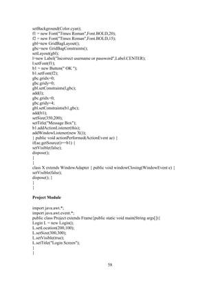 setBackground(Color.cyan);
f1 = new Font("Times Roman",Font.BOLD,20);
f2 = new Font("Times Roman",Font.BOLD,15);
gbl=new GridBagLayout();
gbc=new GridBagConstraints();
setLayout(gbl);
l=new Label("Incorrect username or password",Label.CENTER);
l.setFont(f1);
b1 = new Button(" OK ");
b1.setFont(f2);
gbc.gridx=0;
gbc.gridy=0;
gbl.setConstraints(l,gbc);
add(l);
gbc.gridx=0;
gbc.gridy=4;
gbl.setConstraints(b1,gbc);
add(b1);
setSize(350,200);
setTitle("Message Box");
b1.addActionListener(this);
addWindowListener(new X());
} public void actionPerformed(ActionEvent ae) {
if(ae.getSource()==b1) {
setVisible(false);
dispose();
}
}
class X extends WindowAdapter { public void windowClosing(WindowEvent e) {
setVisible(false);
dispose(); }
}
}
Project Module
import java.awt.*;
import java.awt.event.*;
public class Project extends Frame{public static void main(String args[]){
Login L = new Login();
L.setLocation(200,100);
L.setSize(300,300);
L.setVisible(true);
L.setTitle("Login Screen");
}
}
58
 