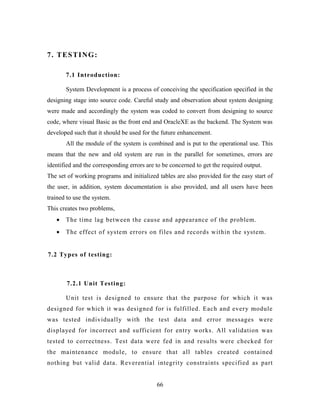 7. TESTING:
7.1 Introduction:
System Development is a process of conceiving the specification specified in the
designing stage into source code. Careful study and observation about system designing
were made and accordingly the system was coded to convert from designing to source
code, where visual Basic as the front end and OracleXE as the backend. The System was
developed such that it should be used for the future enhancement.
All the module of the system is combined and is put to the operational use. This
means that the new and old system are run in the parallel for sometimes, errors are
identified and the corresponding errors are to be concerned to get the required output.
The set of working programs and initialized tables are also provided for the easy start of
the user, in addition, system documentation is also provided, and all users have been
trained to use the system.
This creates two problems,
• The time lag between the cause and appearance of the problem.
• The effect of system errors on files and records within the system.
7.2 Types of testing:
7.2.1 Unit Testing:
Unit test is designed to ensure that the purpose for which it was
designed for which it was designed for is fulfilled. Each and every module
was tested individually with the test data and error messages were
displayed for incorrect and sufficient for entry works. All validation was
tested to correctness. Test data were fed in and results were checked for
the maintenance module, to ensure that all tables created contained
nothing but valid data. Reverential integrity constraints specified as part
66
 
