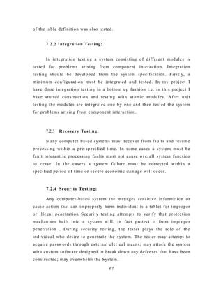 of the table definition was also tested.
7.2.2 Integration Testing:
In integration testing a system consisting of different modules is
tested for problems arising from component interaction. Integration
testing should be developed from the system specification. Firstly, a
minimum configuration must be integrated and tested. In my project I
have done integration testing in a bottom up fashion i.e. in this project I
have started construction and testing with atomic modules. After unit
testing the modules are integrated one by one and then tested the system
for problems arising from component interaction.
7.2.3 Recovery Testing:
Many computer based systems must recover from faults and resume
processing within a pre-specified time. In some cases a system must be
fault tolerant.ie processing faults must not cause overall system function
to cease. In the casers a system failure must be corrected within a
specified period of time or severe economic damage will occur.
7.2.4 Security Testing:
Any computer-based system the manages sensitive information or
cause action that can improperly harm individual is a tablet for improper
or illegal penetration Security testing attempts to verify that protection
mechanism built into a system will, in fact protect it from improper
penetration . During security testing, the tester plays the role of the
individual who desire to penetrate the system. The tester may attempt to
acquire passwords through external clerical means; may attack the system
with custom software designed to break down any defenses that have been
constructed; may overwhelm the System.
67
 