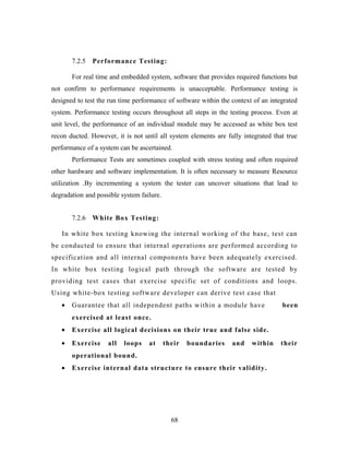 7.2.5 Performance Testing:
For real time and embedded system, software that provides required functions but
not confirm to performance requirements is unacceptable. Performance testing is
designed to test the run time performance of software within the context of an integrated
system. Performance testing occurs throughout all steps in the testing process. Even at
unit level, the performance of an individual module may be accessed as white box test
recon ducted. However, it is not until all system elements are fully integrated that true
performance of a system can be ascertained.
Performance Tests are sometimes coupled with stress testing and often required
other hardware and software implementation. It is often necessary to measure Resource
utilization .By incrementing a system the tester can uncover situations that lead to
degradation and possible system failure.
7.2.6 White Box Testing:
In white box testing knowing the internal working of the base, test can
be conducted to ensure that internal operations are performed according to
specification and all internal components have been adequately exercised.
In white box testing logical path through the software are tested by
providing test cases that exercise specific set of conditions and loops.
Using white-box testing software developer can derive test case that
• Guarantee that all independent paths within a module have been
exercised at least once.
• Exercise all logical decisions on their true and false side.
• Exercise all loops at their boundaries and within their
operational bound.
• Exercise internal data structure to ensure their validity.
68
 