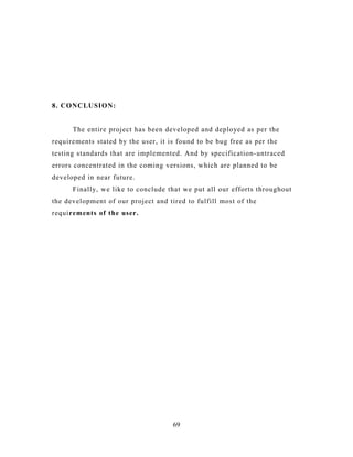 8. CONCLUSION:
The entire project has been developed and deployed as per the
requirements stated by the user, it is found to be bug free as per the
testing standards that are implemented. And by specification-untraced
errors concentrated in the coming versions, which are planned to be
developed in near future.
Finally, we like to conclude that we put all our efforts throughout
the development of our project and tired to fulfill most of the
requirements of the user.
69
 