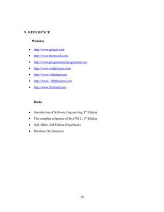 9. REFERENCE:
Websites
• http://www.google.com
• http://www.microsoft.com
• http://www.programmer2programmer.net
• http://www.codeproject.com
• http://www.slideshare.net
• http://www.1000projects.com
• http://www.firstload.com
Books
• Introduction of Software Engineering, 8th
Edition
• The complete reference of JavaTM 2 , 5th
Edition
• SQL Bible, 2nd Edition (Paperback)
• Database Development
70
 