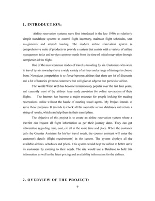 1. INTRODUCTION:
Airline reservation systems were first introduced in the late 1950s as relatively
simple standalone systems to control flight inventory, maintain flight schedules, seat
assignments and aircraft loading. The modern airline reservation system is
comprehensive suite of products to provide a system that assists with a variety of airline
management tasks and service customer needs from the time of initial reservation through
completion of the flight.
One of the most common modes of travel is traveling by air. Customers who wish
to travel by air nowadays have a wide variety of airlines and a range of timings to choose
from. Nowadays competition is so fierce between airlines that there are lot of discounts
and a lot of luxuries given to customers that will give an edge to that particular airline.
The World Wide Web has become tremendously popular over the last four years,
and currently most of the airlines have made provision for online reservation of their
flights. The Internet has become a major resource for people looking for making
reservations online without the hassle of meeting travel agents. My Project intends to
serve these purposes. It intends to check all the available airline databases and return a
string of results, which can help them in their travel plans.
The objective of this project is to create an airline reservation system where a
traveler can request all flight information as per their journey dates. They can get
information regarding time, cost, etc all at the same time and place. When the customer
calls the Counter Assistant for his/her travel needs, the counter assistant will enter the
customer's details (flight requirements) in the system. The system displays all the
available airlines, schedules and prices. This system would help the airline to better serve
its customers by catering to their needs. The site would use a Database to hold this
information as well as the latest pricing and availability information for the airlines.
2. OVERVIEW OF THE PROJECT:
9
 