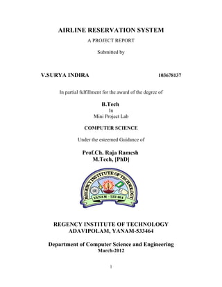 AIRLINE RESERVATION SYSTEM
A PROJECT REPORT
Submitted by
V.SURYA INDIRA 103678137
In partial fulfillment for the award of the degree of
B.Tech
In
Mini Project Lab
COMPUTER SCIENCE
Under the esteemed Guidance of
Prof.Ch. Raja Ramesh
M.Tech, [PhD]
REGENCY INSTITUTE OF TECHNOLOGY
ADAVIPOLAM, YANAM-533464
Department of Computer Science and Engineering
March-2012
1
 