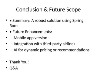 Conclusion & Future Scope
• • Summary: A robust solution using Spring
Boot
• • Future Enhancements:
• - Mobile app version
• - Integration with third-party airlines
• - AI for dynamic pricing or recommendations
• Thank You!
• Q&A
 