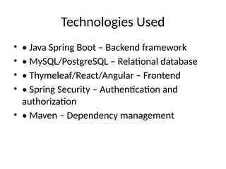 Technologies Used
• • Java Spring Boot – Backend framework
• • MySQL/PostgreSQL – Relational database
• • Thymeleaf/React/Angular – Frontend
• • Spring Security – Authentication and
authorization
• • Maven – Dependency management
 