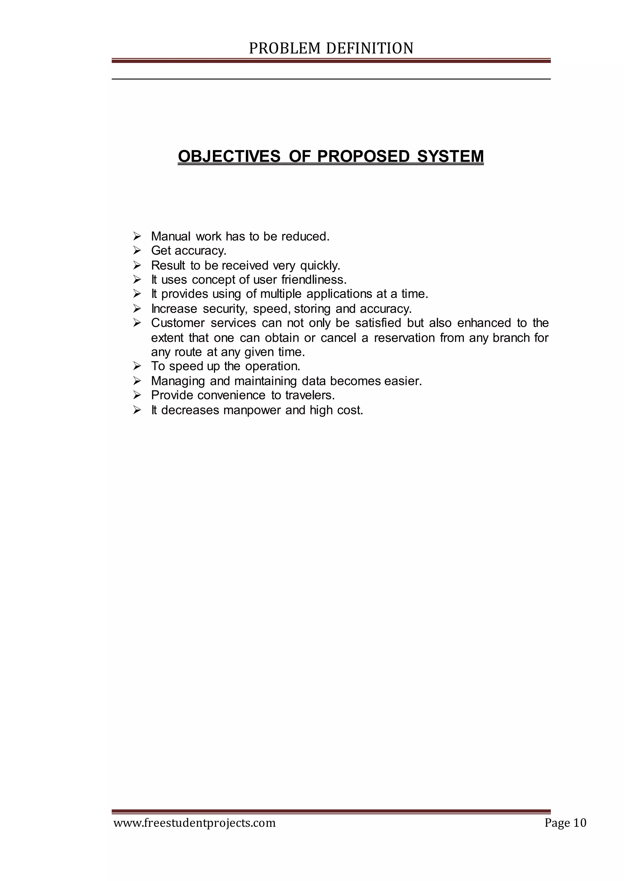 PROBLEM DEFINITION
www.freestudentprojects.com Page 10
OBJECTIVES OF PROPOSED SYSTEM
 Manual work has to be reduced.
 Get accuracy.
 Result to be received very quickly.
 It uses concept of user friendliness.
 It provides using of multiple applications at a time.
 Increase security, speed, storing and accuracy.
 Customer services can not only be satisfied but also enhanced to the
extent that one can obtain or cancel a reservation from any branch for
any route at any given time.
 To speed up the operation.
 Managing and maintaining data becomes easier.
 Provide convenience to travelers.
 It decreases manpower and high cost.
 