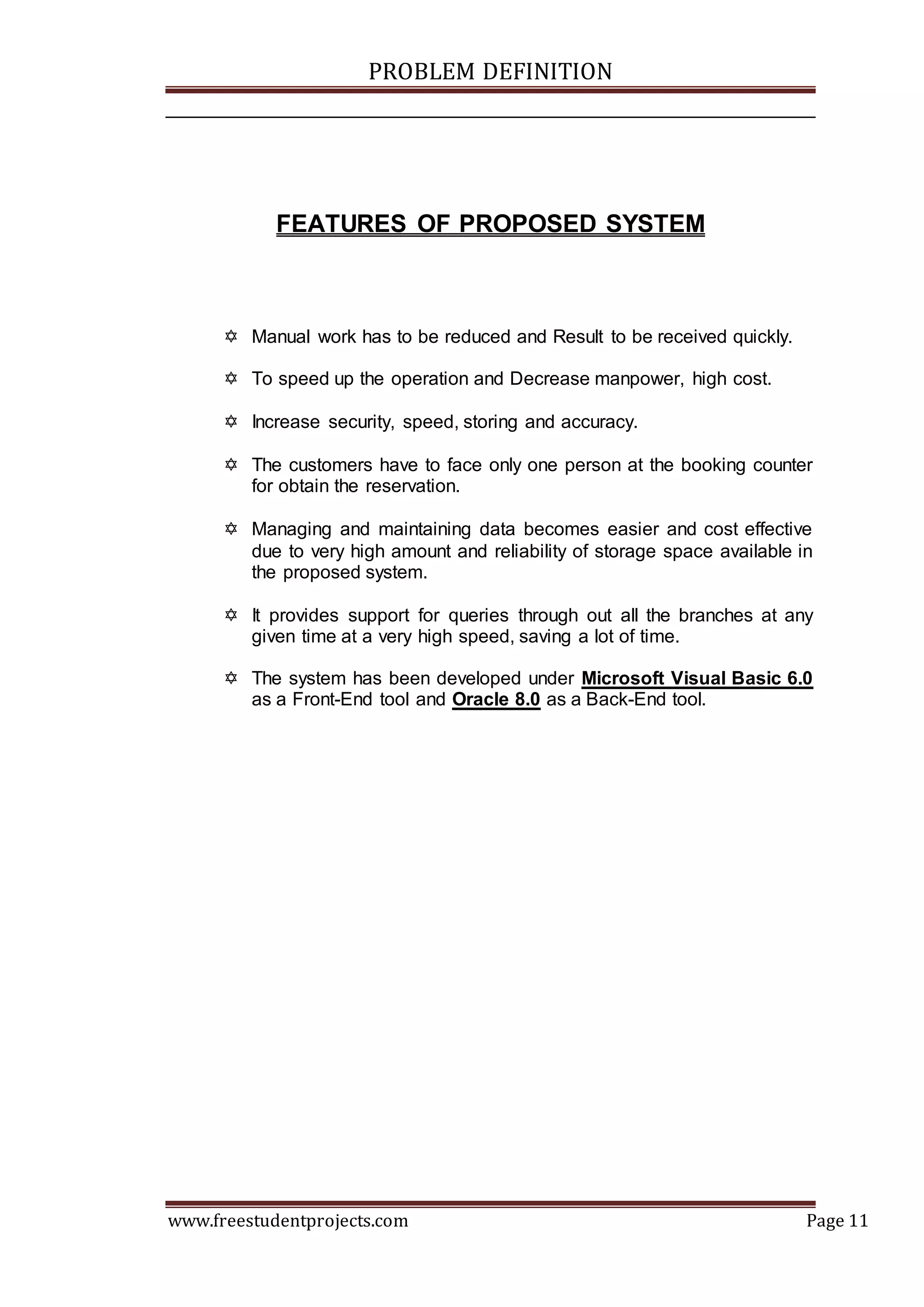 PROBLEM DEFINITION
www.freestudentprojects.com Page 11
FEATURES OF PROPOSED SYSTEM
 Manual work has to be reduced and Result to be received quickly.
 To speed up the operation and Decrease manpower, high cost.
 Increase security, speed, storing and accuracy.
 The customers have to face only one person at the booking counter
for obtain the reservation.
 Managing and maintaining data becomes easier and cost effective
due to very high amount and reliability of storage space available in
the proposed system.
 It provides support for queries through out all the branches at any
given time at a very high speed, saving a lot of time.
 The system has been developed under Microsoft Visual Basic 6.0
as a Front-End tool and Oracle 8.0 as a Back-End tool.
 