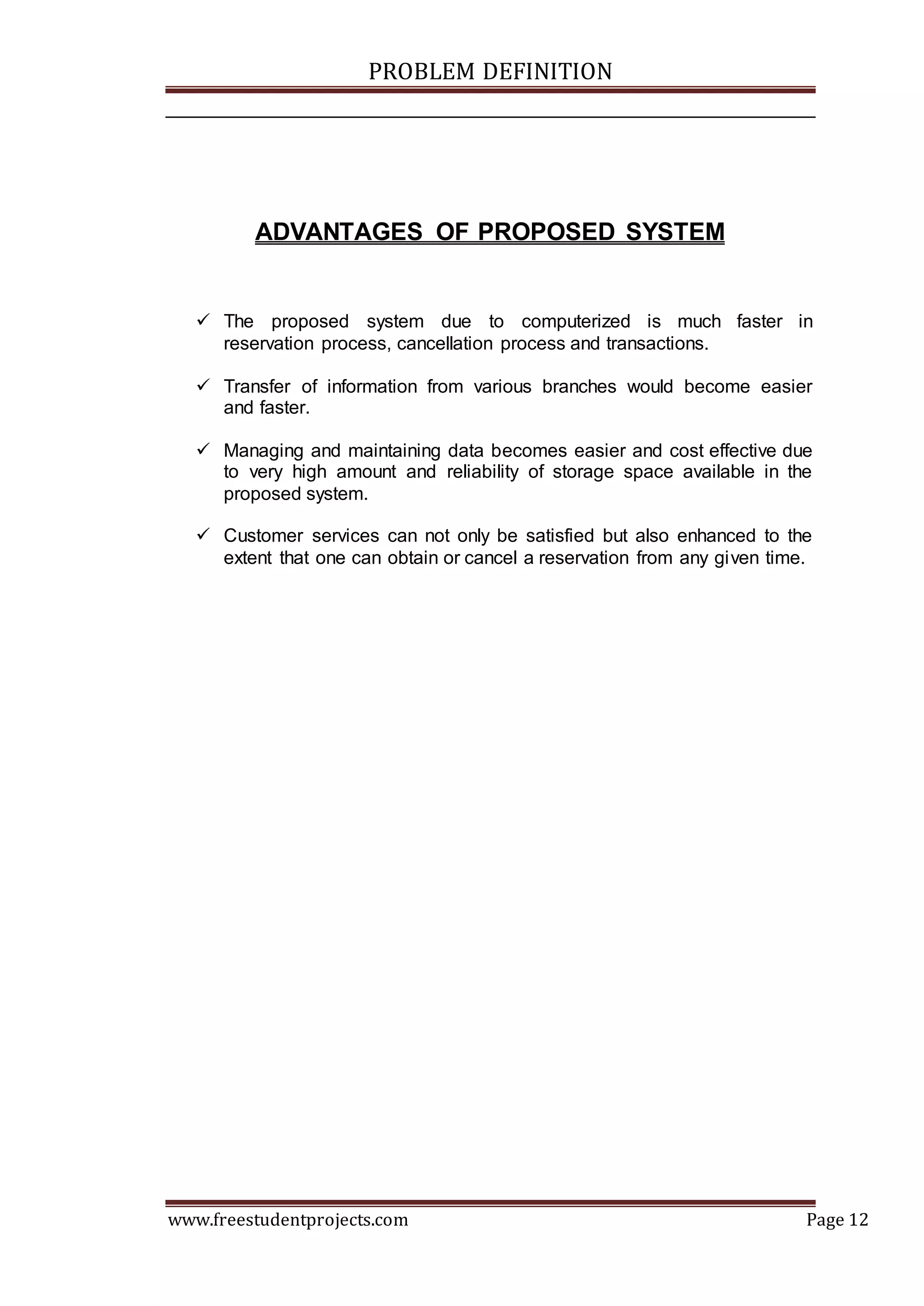 PROBLEM DEFINITION
www.freestudentprojects.com Page 12
ADVANTAGES OF PROPOSED SYSTEM
 The proposed system due to computerized is much faster in
reservation process, cancellation process and transactions.
 Transfer of information from various branches would become easier
and faster.
 Managing and maintaining data becomes easier and cost effective due
to very high amount and reliability of storage space available in the
proposed system.
 Customer services can not only be satisfied but also enhanced to the
extent that one can obtain or cancel a reservation from any given time.
 