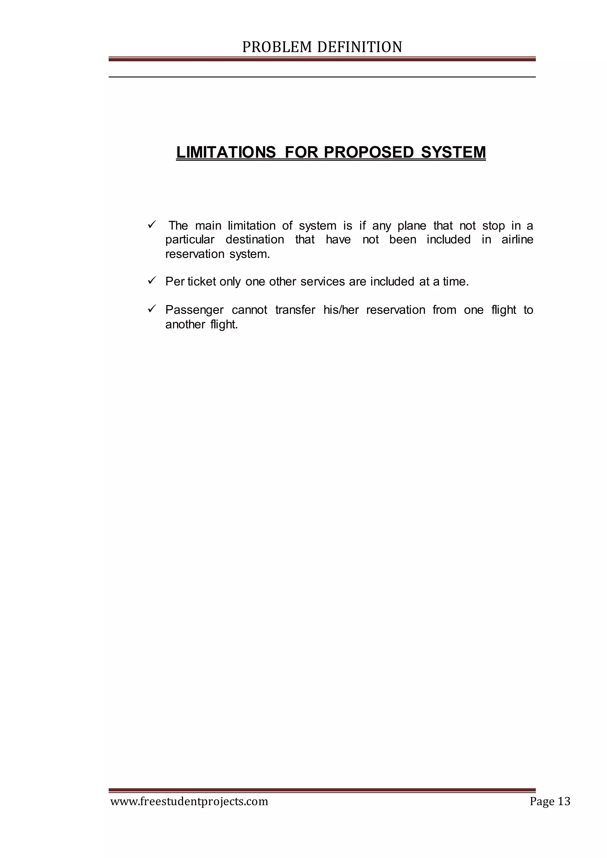 PROBLEM DEFINITION
www.freestudentprojects.com Page 13
LIMITATIONS FOR PROPOSED SYSTEM
 The main limitation of system is if any plane that not stop in a
particular destination that have not been included in airline
reservation system.
 Per ticket only one other services are included at a time.
 Passenger cannot transfer his/her reservation from one flight to
another flight.
 