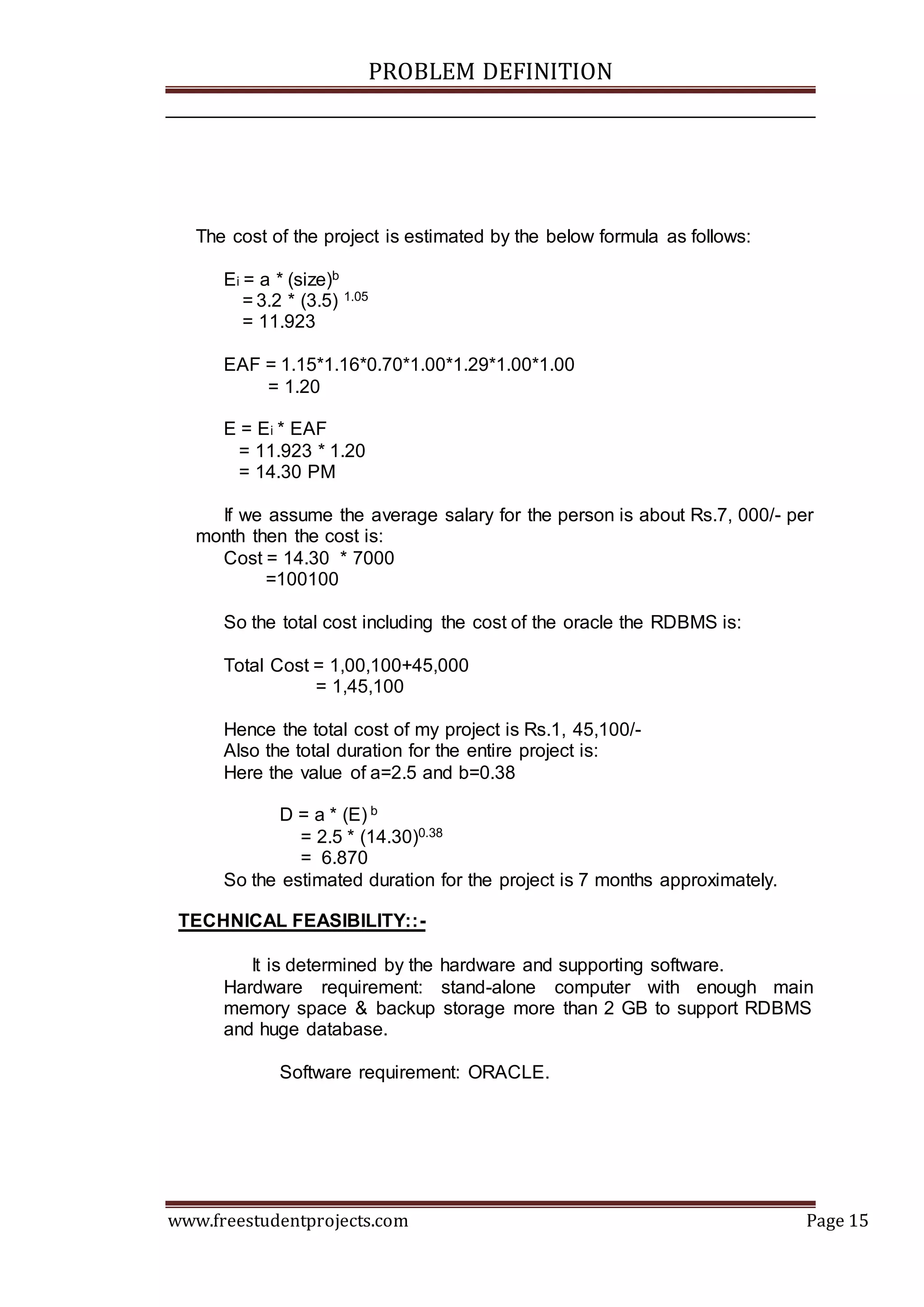 PROBLEM DEFINITION
www.freestudentprojects.com Page 15
The cost of the project is estimated by the below formula as follows:
Ei = a * (size)b
= 3.2 * (3.5) 1.05
= 11.923
EAF = 1.15*1.16*0.70*1.00*1.29*1.00*1.00
= 1.20
E = Ei * EAF
= 11.923 * 1.20
= 14.30 PM
If we assume the average salary for the person is about Rs.7, 000/- per
month then the cost is:
Cost = 14.30 * 7000
=100100
So the total cost including the cost of the oracle the RDBMS is:
Total Cost = 1,00,100+45,000
= 1,45,100
Hence the total cost of my project is Rs.1, 45,100/-
Also the total duration for the entire project is:
Here the value of a=2.5 and b=0.38
D = a * (E) b
= 2.5 * (14.30)0.38
= 6.870
So the estimated duration for the project is 7 months approximately.
TECHNICAL FEASIBILITY::-
It is determined by the hardware and supporting software.
Hardware requirement: stand-alone computer with enough main
memory space & backup storage more than 2 GB to support RDBMS
and huge database.
Software requirement: ORACLE.
 