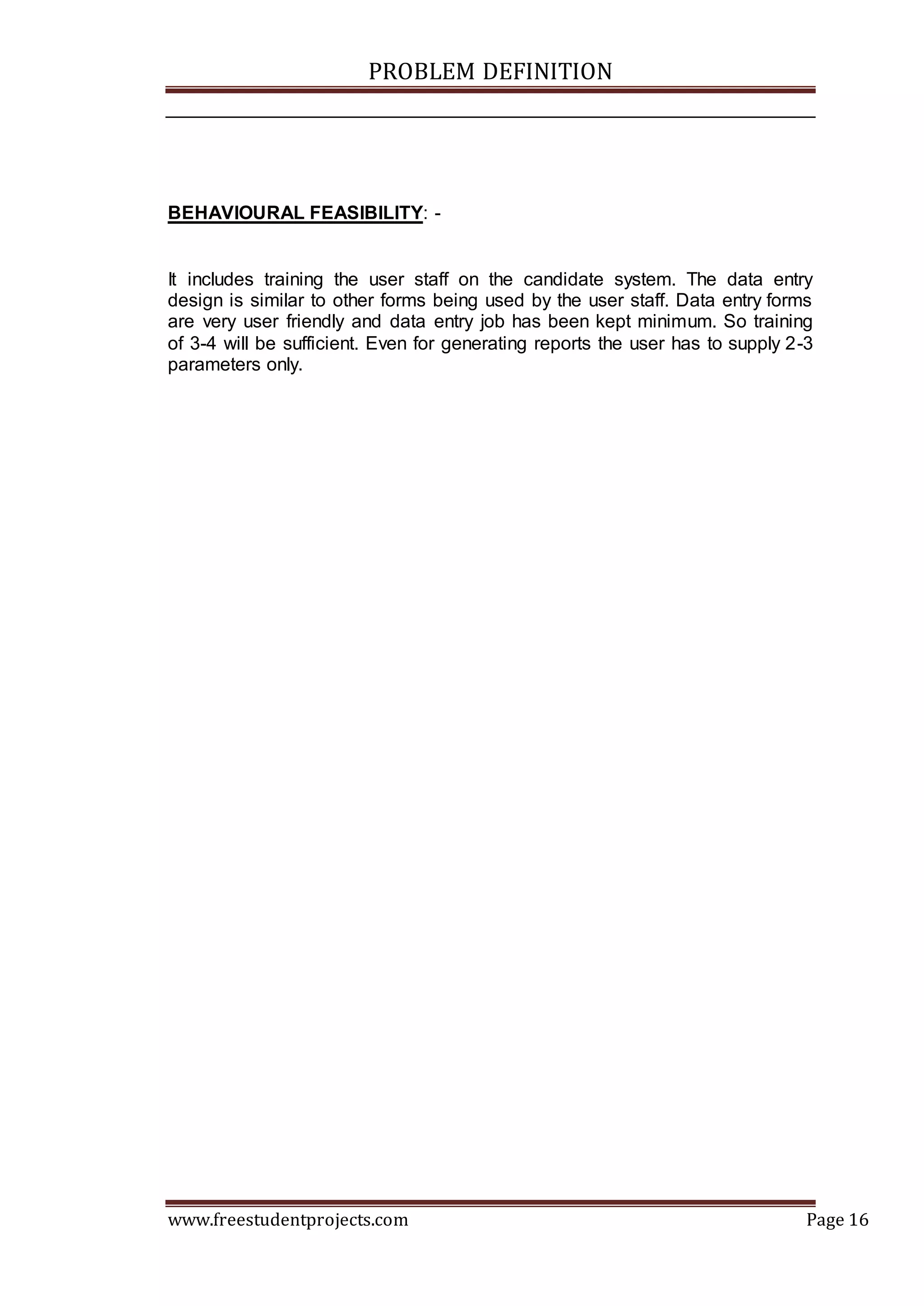 PROBLEM DEFINITION
www.freestudentprojects.com Page 16
BEHAVIOURAL FEASIBILITY: -
It includes training the user staff on the candidate system. The data entry
design is similar to other forms being used by the user staff. Data entry forms
are very user friendly and data entry job has been kept minimum. So training
of 3-4 will be sufficient. Even for generating reports the user has to supply 2-3
parameters only.
 