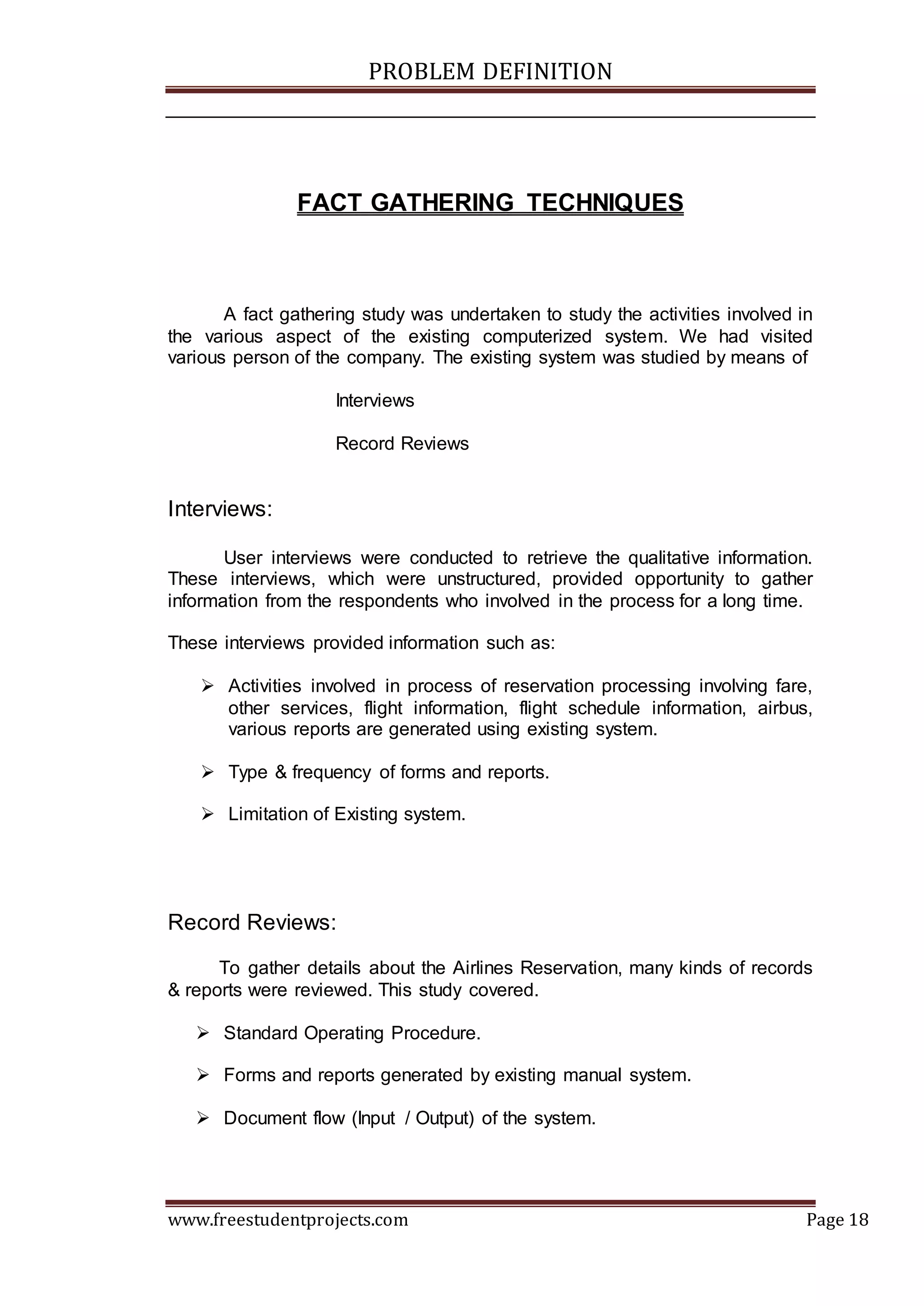 PROBLEM DEFINITION
www.freestudentprojects.com Page 18
FACT GATHERING TECHNIQUES
A fact gathering study was undertaken to study the activities involved in
the various aspect of the existing computerized system. We had visited
various person of the company. The existing system was studied by means of
Interviews
Record Reviews
Interviews:
User interviews were conducted to retrieve the qualitative information.
These interviews, which were unstructured, provided opportunity to gather
information from the respondents who involved in the process for a long time.
These interviews provided information such as:
 Activities involved in process of reservation processing involving fare,
other services, flight information, flight schedule information, airbus,
various reports are generated using existing system.
 Type & frequency of forms and reports.
 Limitation of Existing system.
Record Reviews:
To gather details about the Airlines Reservation, many kinds of records
& reports were reviewed. This study covered.
 Standard Operating Procedure.
 Forms and reports generated by existing manual system.
 Document flow (Input / Output) of the system.
 