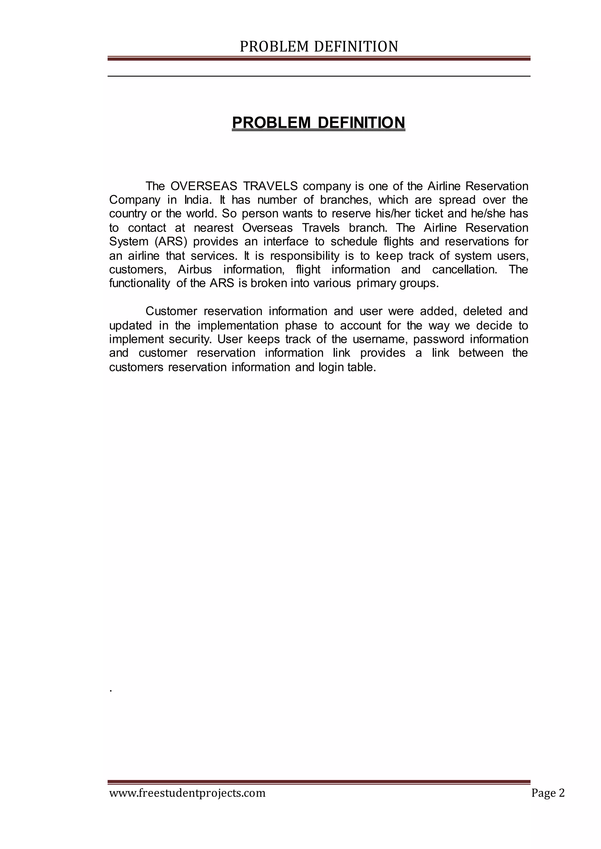PROBLEM DEFINITION
www.freestudentprojects.com Page 2
PROBLEM DEFINITION
The OVERSEAS TRAVELS company is one of the Airline Reservation
Company in India. It has number of branches, which are spread over the
country or the world. So person wants to reserve his/her ticket and he/she has
to contact at nearest Overseas Travels branch. The Airline Reservation
System (ARS) provides an interface to schedule flights and reservations for
an airline that services. It is responsibility is to keep track of system users,
customers, Airbus information, flight information and cancellation. The
functionality of the ARS is broken into various primary groups.
Customer reservation information and user were added, deleted and
updated in the implementation phase to account for the way we decide to
implement security. User keeps track of the username, password information
and customer reservation information link provides a link between the
customers reservation information and login table.
.
 