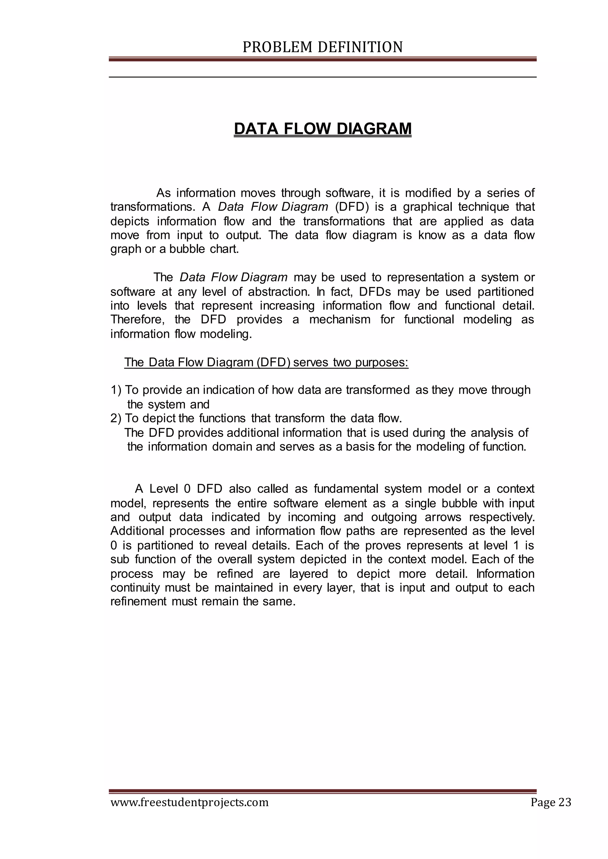 PROBLEM DEFINITION
www.freestudentprojects.com Page 23
DATA FLOW DIAGRAM
As information moves through software, it is modified by a series of
transformations. A Data Flow Diagram (DFD) is a graphical technique that
depicts information flow and the transformations that are applied as data
move from input to output. The data flow diagram is know as a data flow
graph or a bubble chart.
The Data Flow Diagram may be used to representation a system or
software at any level of abstraction. In fact, DFDs may be used partitioned
into levels that represent increasing information flow and functional detail.
Therefore, the DFD provides a mechanism for functional modeling as
information flow modeling.
The Data Flow Diagram (DFD) serves two purposes:
1) To provide an indication of how data are transformed as they move through
the system and
2) To depict the functions that transform the data flow.
The DFD provides additional information that is used during the analysis of
the information domain and serves as a basis for the modeling of function.
A Level 0 DFD also called as fundamental system model or a context
model, represents the entire software element as a single bubble with input
and output data indicated by incoming and outgoing arrows respectively.
Additional processes and information flow paths are represented as the level
0 is partitioned to reveal details. Each of the proves represents at level 1 is
sub function of the overall system depicted in the context model. Each of the
process may be refined are layered to depict more detail. Information
continuity must be maintained in every layer, that is input and output to each
refinement must remain the same.
 