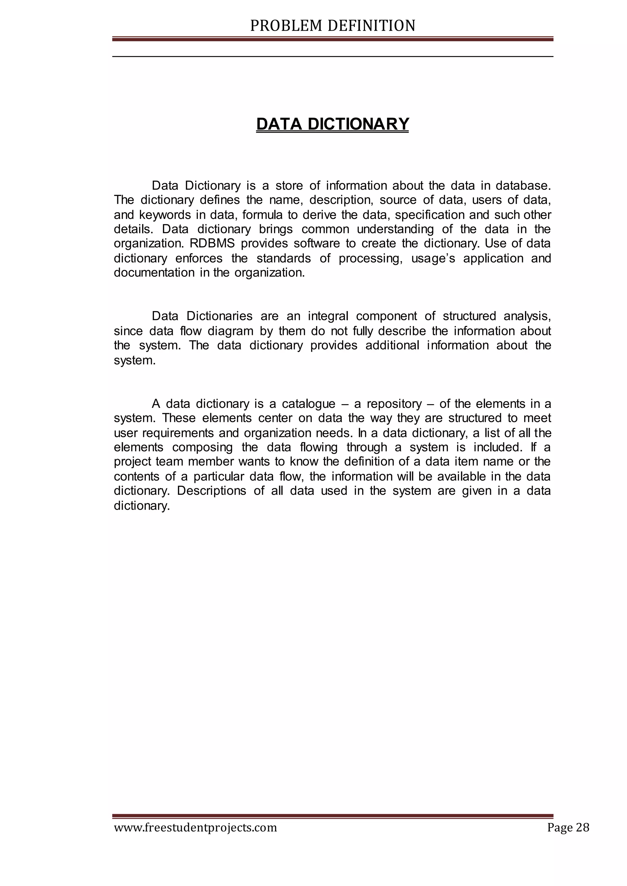 PROBLEM DEFINITION
www.freestudentprojects.com Page 28
DATA DICTIONARY
Data Dictionary is a store of information about the data in database.
The dictionary defines the name, description, source of data, users of data,
and keywords in data, formula to derive the data, specification and such other
details. Data dictionary brings common understanding of the data in the
organization. RDBMS provides software to create the dictionary. Use of data
dictionary enforces the standards of processing, usage’s application and
documentation in the organization.
Data Dictionaries are an integral component of structured analysis,
since data flow diagram by them do not fully describe the information about
the system. The data dictionary provides additional information about the
system.
A data dictionary is a catalogue – a repository – of the elements in a
system. These elements center on data the way they are structured to meet
user requirements and organization needs. In a data dictionary, a list of all the
elements composing the data flowing through a system is included. If a
project team member wants to know the definition of a data item name or the
contents of a particular data flow, the information will be available in the data
dictionary. Descriptions of all data used in the system are given in a data
dictionary.
 