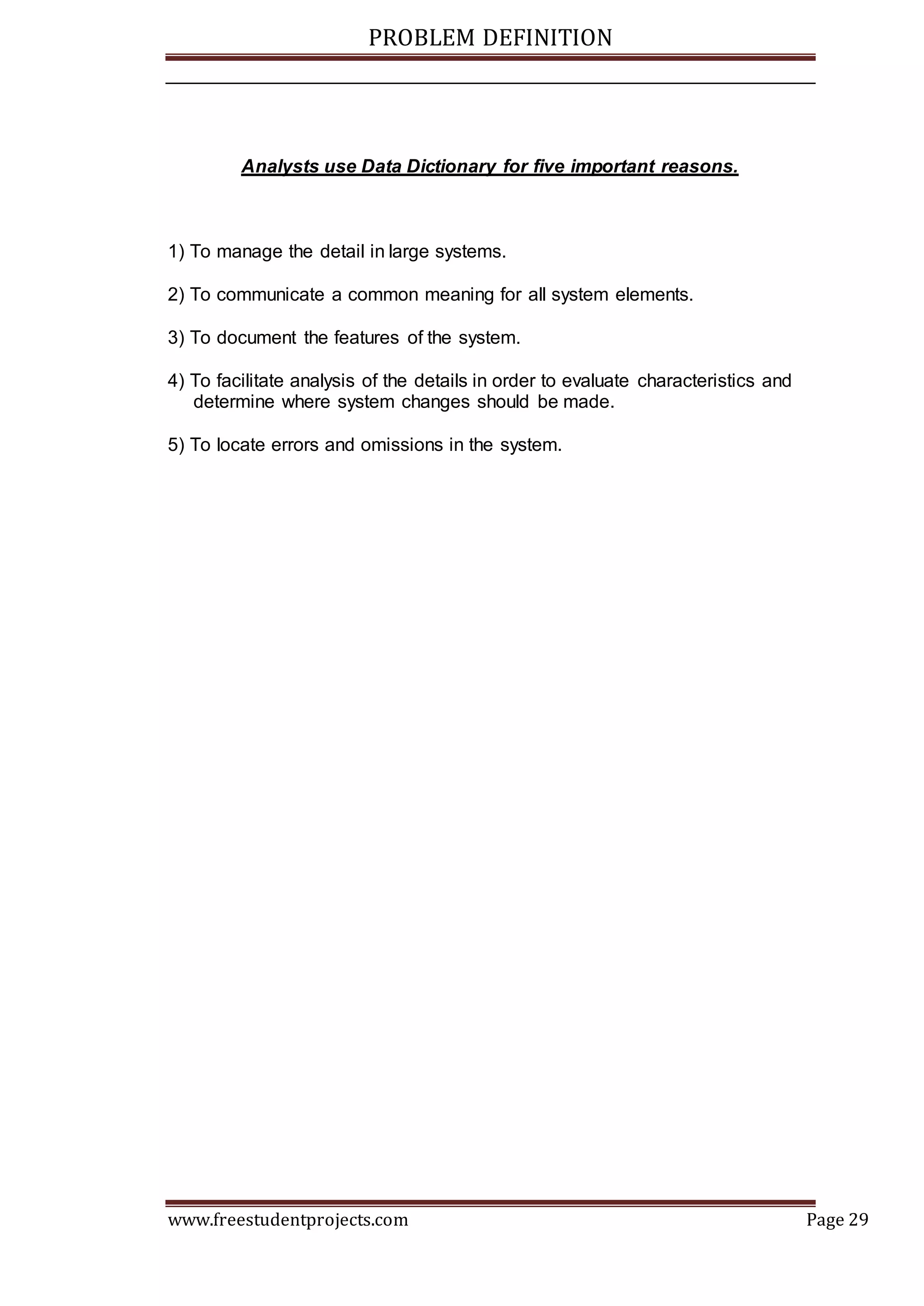 PROBLEM DEFINITION
www.freestudentprojects.com Page 29
Analysts use Data Dictionary for five important reasons.
1) To manage the detail in large systems.
2) To communicate a common meaning for all system elements.
3) To document the features of the system.
4) To facilitate analysis of the details in order to evaluate characteristics and
determine where system changes should be made.
5) To locate errors and omissions in the system.
 