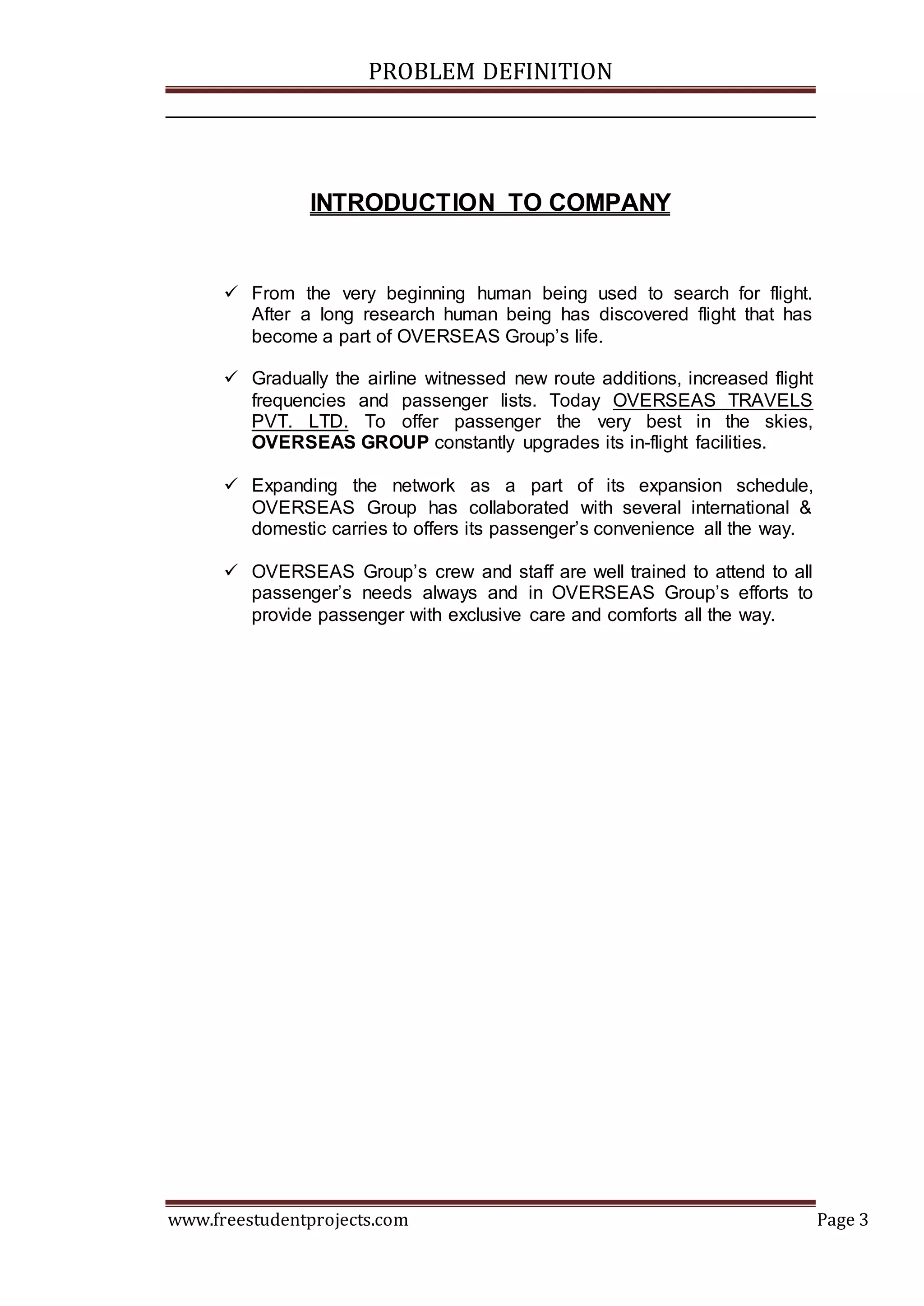 PROBLEM DEFINITION
www.freestudentprojects.com Page 3
INTRODUCTION TO COMPANY
 From the very beginning human being used to search for flight.
After a long research human being has discovered flight that has
become a part of OVERSEAS Group’s life.
 Gradually the airline witnessed new route additions, increased flight
frequencies and passenger lists. Today OVERSEAS TRAVELS
PVT. LTD. To offer passenger the very best in the skies,
OVERSEAS GROUP constantly upgrades its in-flight facilities.
 Expanding the network as a part of its expansion schedule,
OVERSEAS Group has collaborated with several international &
domestic carries to offers its passenger’s convenience all the way.
 OVERSEAS Group’s crew and staff are well trained to attend to all
passenger’s needs always and in OVERSEAS Group’s efforts to
provide passenger with exclusive care and comforts all the way.
 