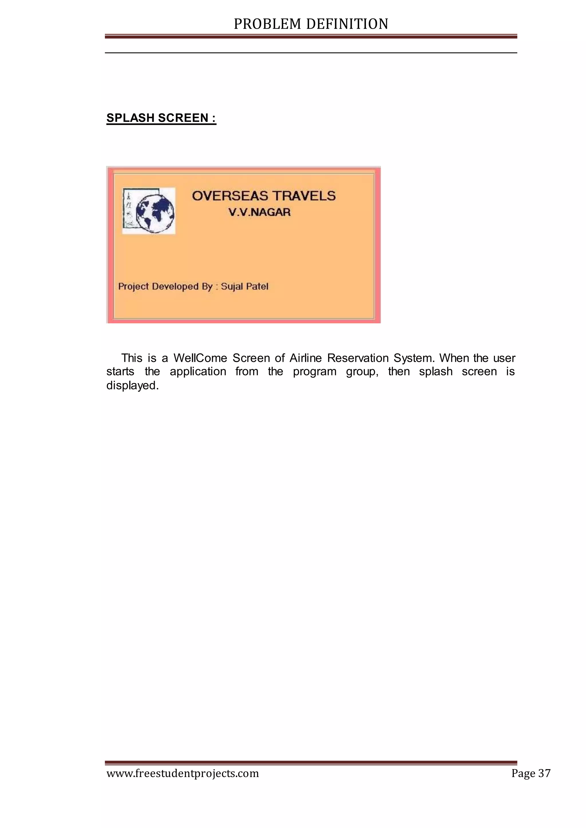 PROBLEM DEFINITION
www.freestudentprojects.com Page 37
SPLASH SCREEN :
This is a WellCome Screen of Airline Reservation System. When the user
starts the application from the program group, then splash screen is
displayed.
 