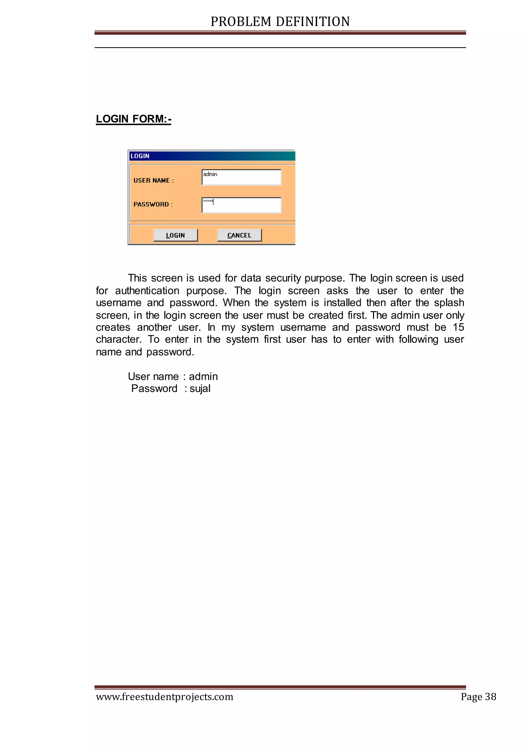 PROBLEM DEFINITION
www.freestudentprojects.com Page 38
LOGIN FORM:-
This screen is used for data security purpose. The login screen is used
for authentication purpose. The login screen asks the user to enter the
username and password. When the system is installed then after the splash
screen, in the login screen the user must be created first. The admin user only
creates another user. In my system username and password must be 15
character. To enter in the system first user has to enter with following user
name and password.
User name : admin
Password : sujal
 