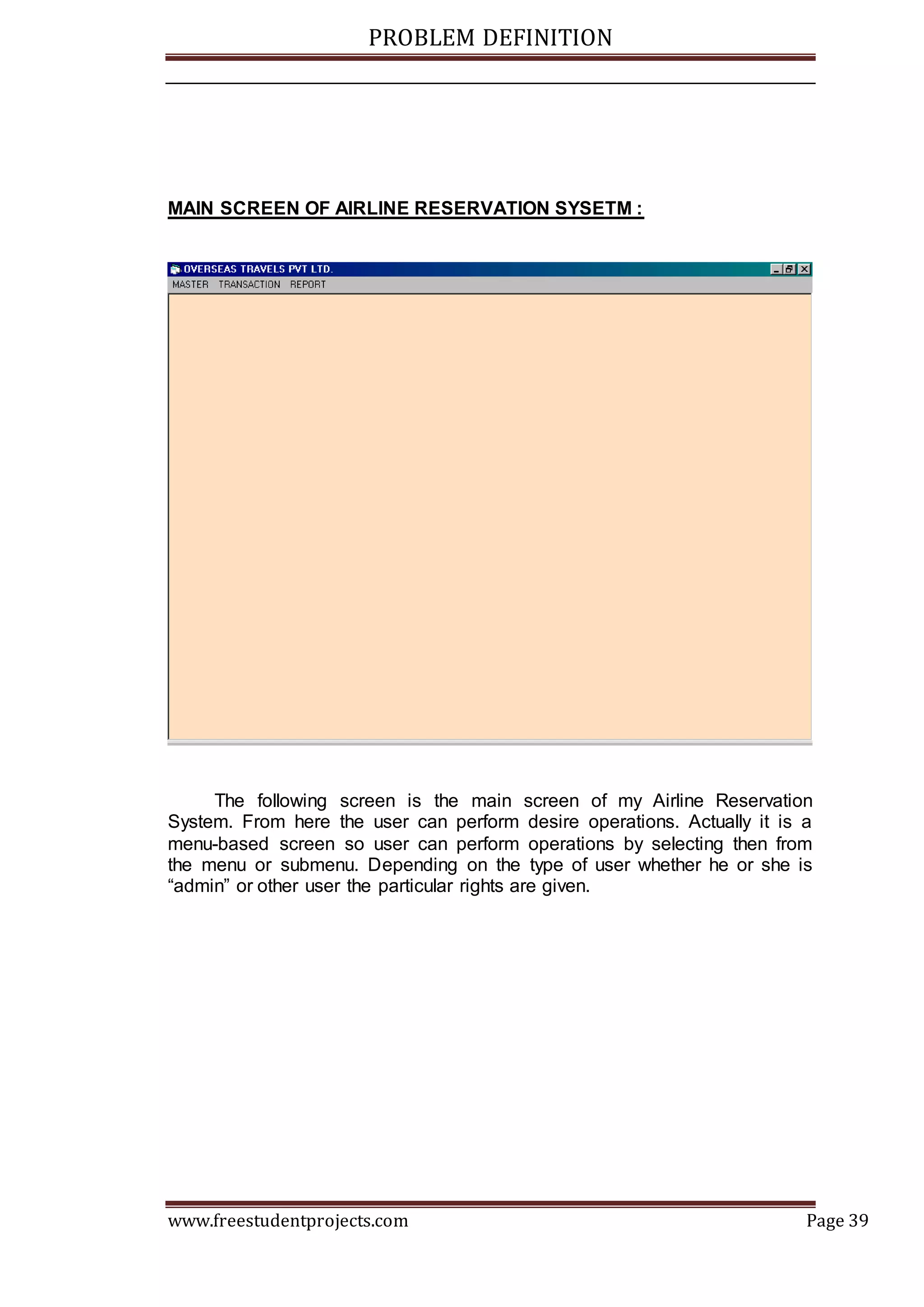 PROBLEM DEFINITION
www.freestudentprojects.com Page 39
MAIN SCREEN OF AIRLINE RESERVATION SYSETM :
The following screen is the main screen of my Airline Reservation
System. From here the user can perform desire operations. Actually it is a
menu-based screen so user can perform operations by selecting then from
the menu or submenu. Depending on the type of user whether he or she is
“admin” or other user the particular rights are given.
 