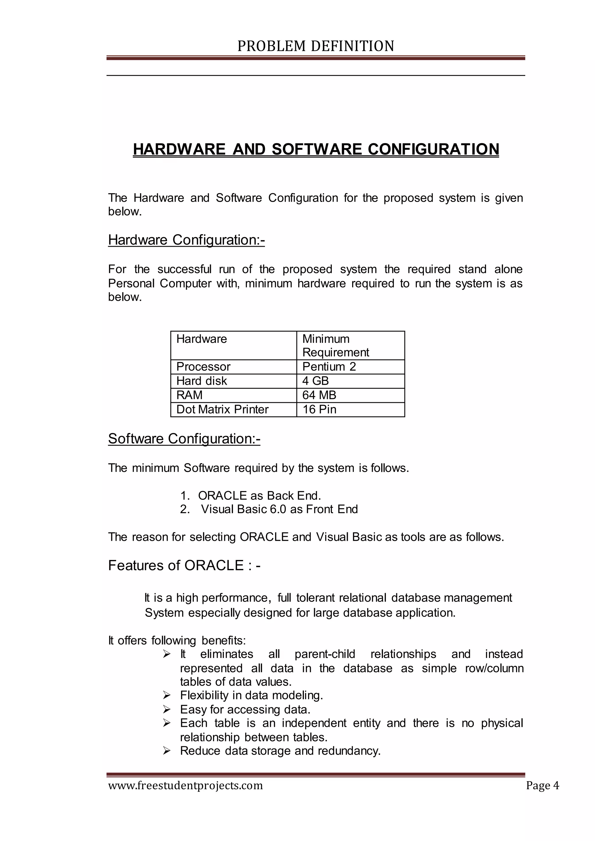 PROBLEM DEFINITION
www.freestudentprojects.com Page 4
HARDWARE AND SOFTWARE CONFIGURATION
The Hardware and Software Configuration for the proposed system is given
below.
Hardware Configuration:-
For the successful run of the proposed system the required stand alone
Personal Computer with, minimum hardware required to run the system is as
below.
Hardware Minimum
Requirement
Processor Pentium 2
Hard disk 4 GB
RAM 64 MB
Dot Matrix Printer 16 Pin
Software Configuration:-
The minimum Software required by the system is follows.
1. ORACLE as Back End.
2. Visual Basic 6.0 as Front End
The reason for selecting ORACLE and Visual Basic as tools are as follows.
Features of ORACLE : -
It is a high performance, full tolerant relational database management
System especially designed for large database application.
It offers following benefits:
 It eliminates all parent-child relationships and instead
represented all data in the database as simple row/column
tables of data values.
 Flexibility in data modeling.
 Easy for accessing data.
 Each table is an independent entity and there is no physical
relationship between tables.
 Reduce data storage and redundancy.
 