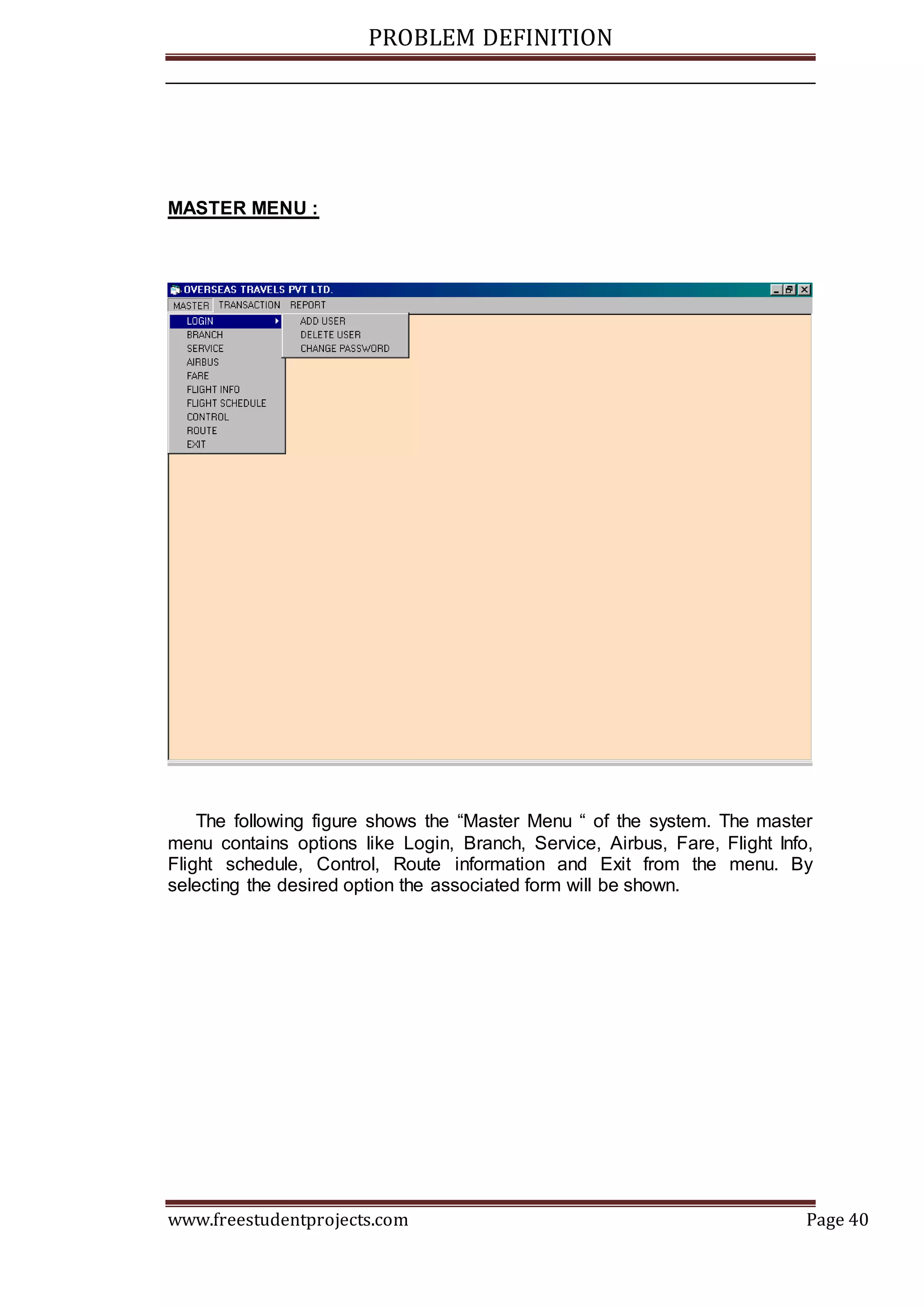 PROBLEM DEFINITION
www.freestudentprojects.com Page 40
MASTER MENU :
The following figure shows the “Master Menu “ of the system. The master
menu contains options like Login, Branch, Service, Airbus, Fare, Flight Info,
Flight schedule, Control, Route information and Exit from the menu. By
selecting the desired option the associated form will be shown.
 