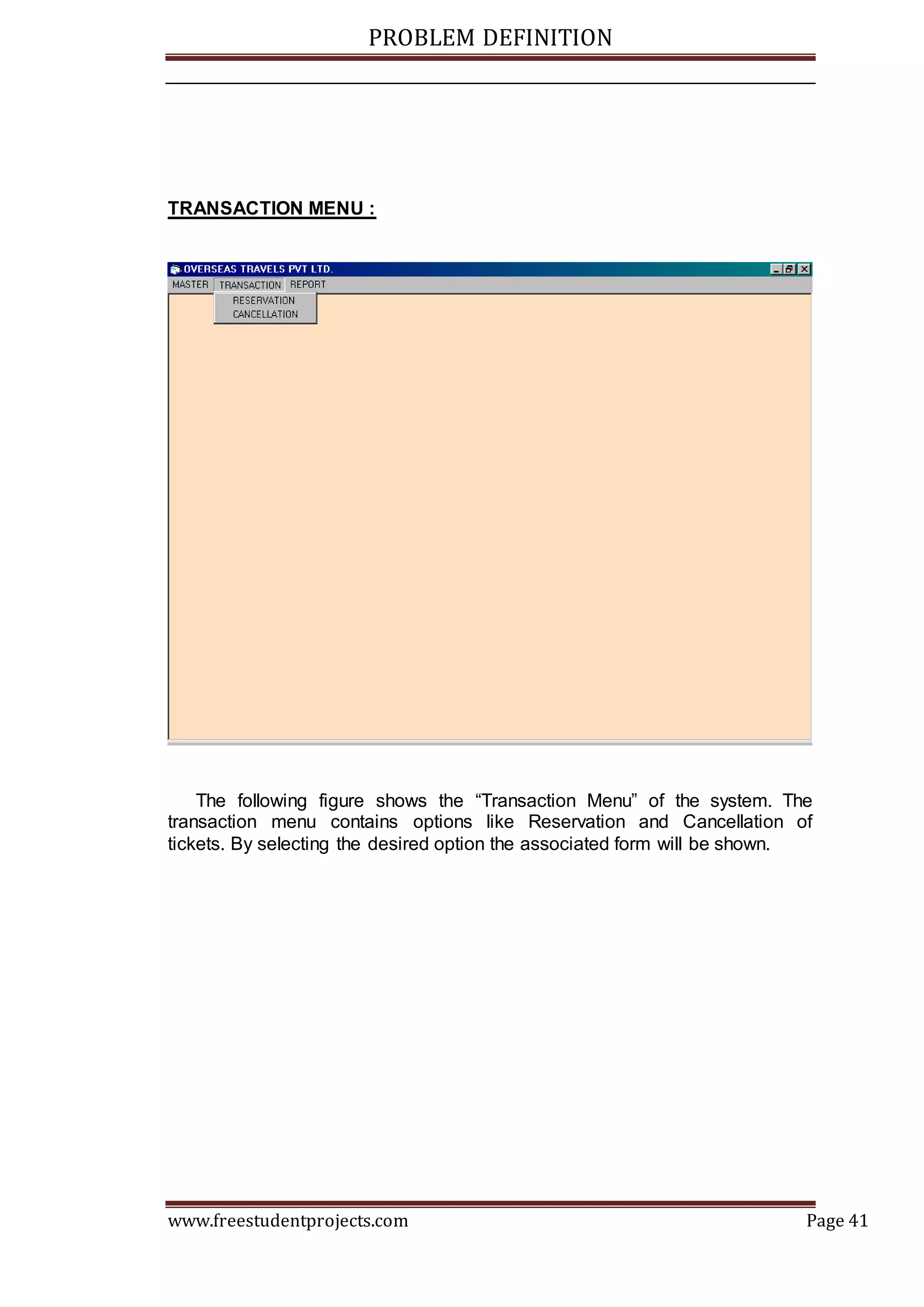 PROBLEM DEFINITION
www.freestudentprojects.com Page 41
TRANSACTION MENU :
The following figure shows the “Transaction Menu” of the system. The
transaction menu contains options like Reservation and Cancellation of
tickets. By selecting the desired option the associated form will be shown.
 