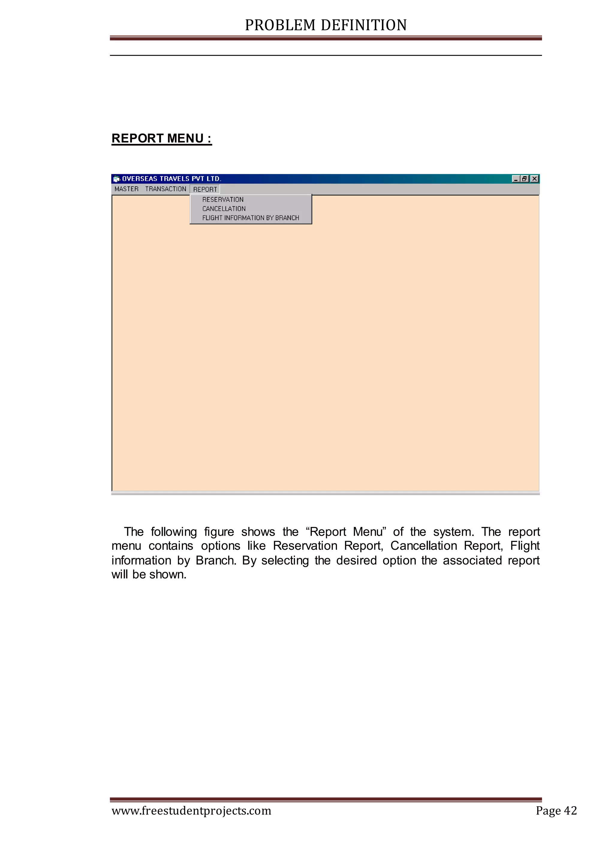 PROBLEM DEFINITION
www.freestudentprojects.com Page 42
REPORT MENU :
The following figure shows the “Report Menu” of the system. The report
menu contains options like Reservation Report, Cancellation Report, Flight
information by Branch. By selecting the desired option the associated report
will be shown.
 
