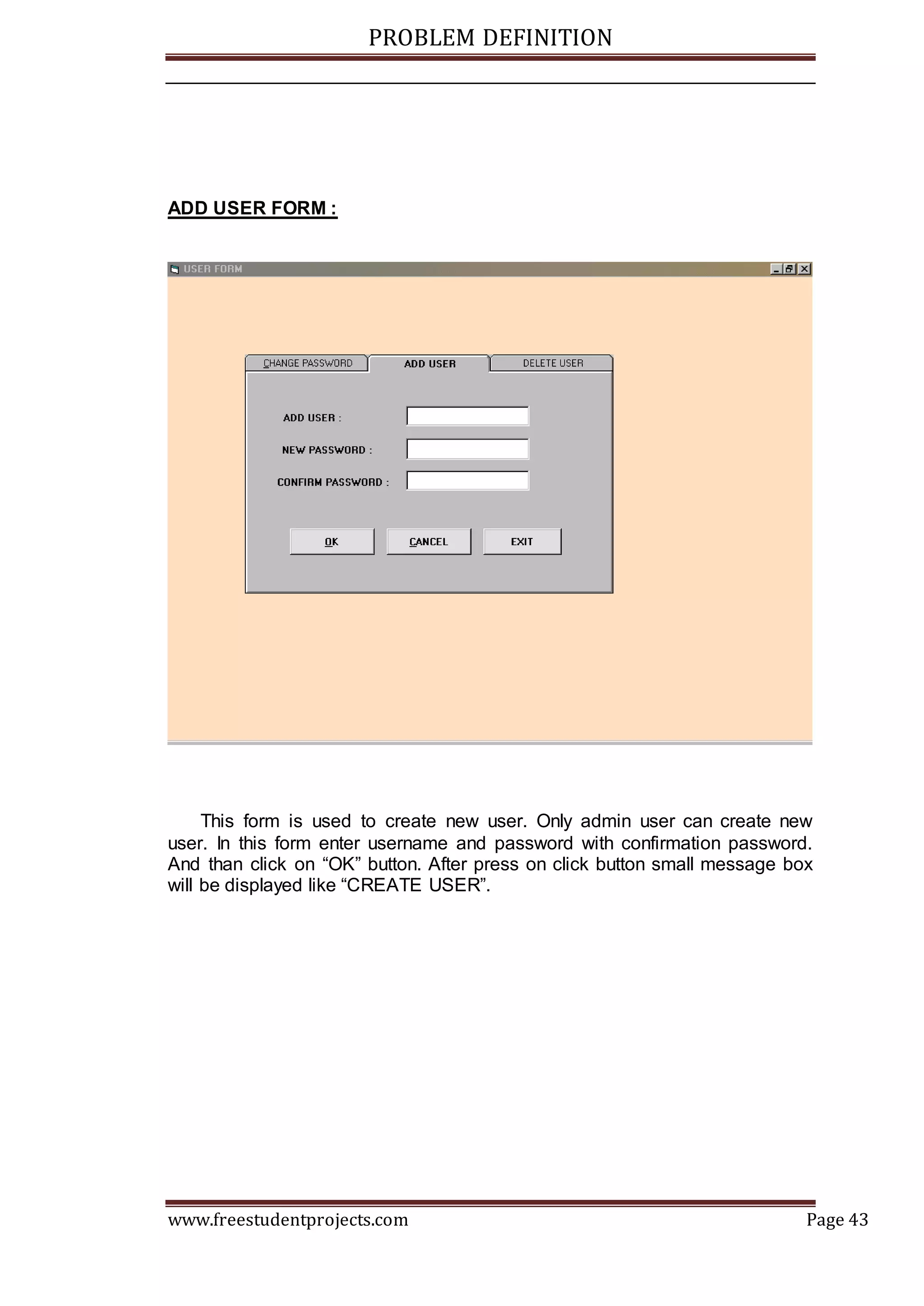 PROBLEM DEFINITION
www.freestudentprojects.com Page 43
ADD USER FORM :
This form is used to create new user. Only admin user can create new
user. In this form enter username and password with confirmation password.
And than click on “OK” button. After press on click button small message box
will be displayed like “CREATE USER”.
 