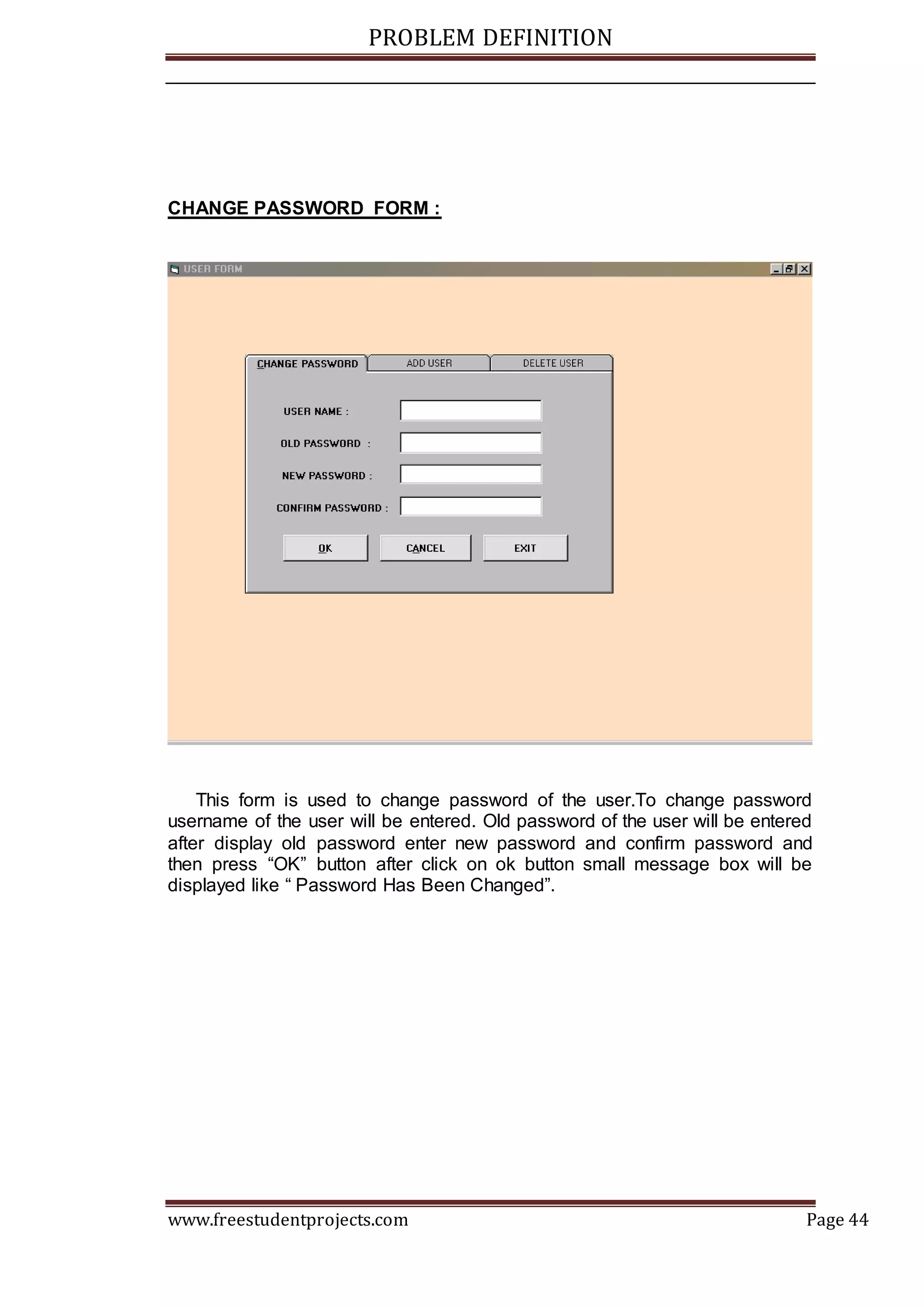 PROBLEM DEFINITION
www.freestudentprojects.com Page 44
CHANGE PASSWORD FORM :
This form is used to change password of the user.To change password
username of the user will be entered. Old password of the user will be entered
after display old password enter new password and confirm password and
then press “OK” button after click on ok button small message box will be
displayed like “ Password Has Been Changed”.
 