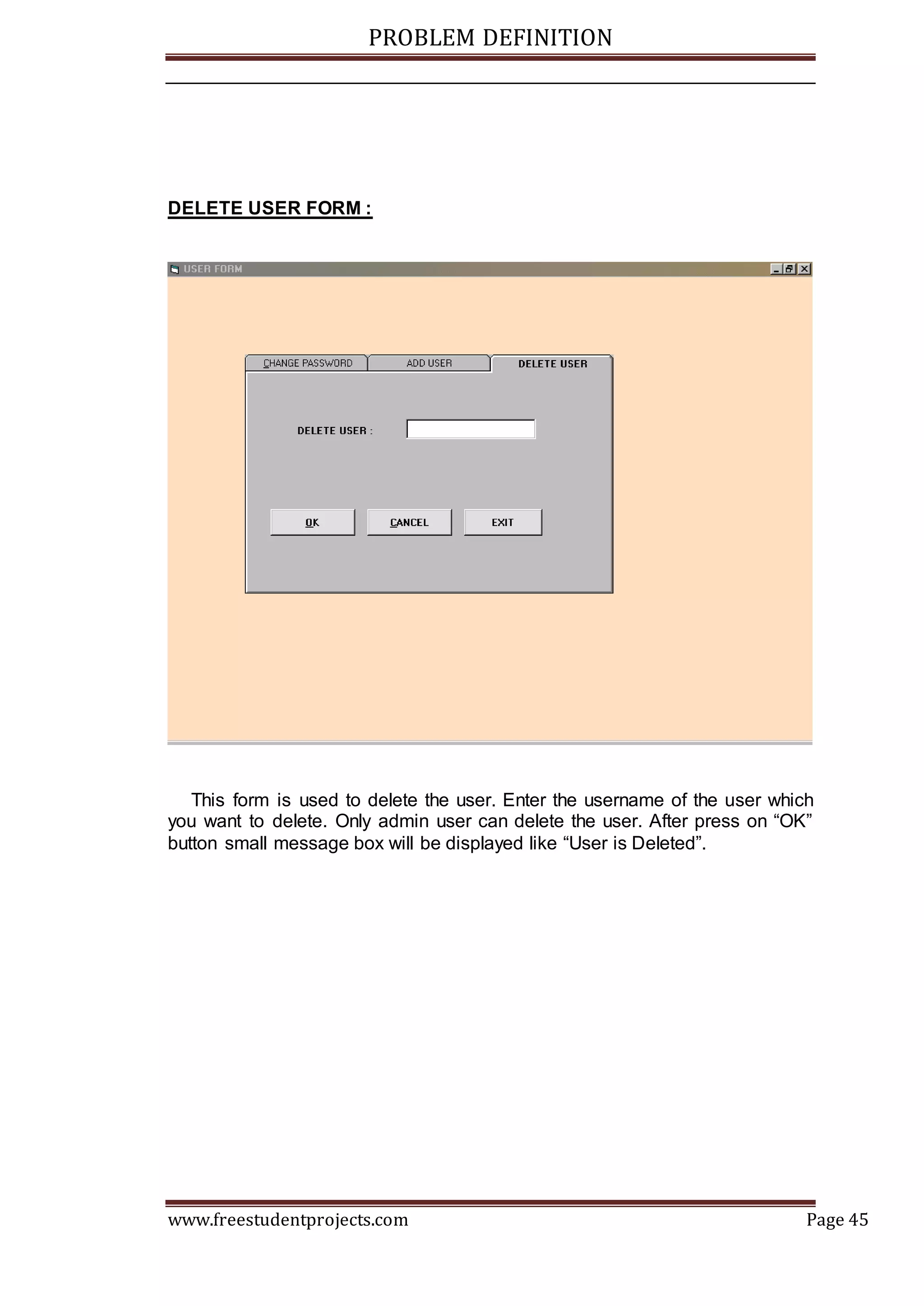 PROBLEM DEFINITION
www.freestudentprojects.com Page 45
DELETE USER FORM :
This form is used to delete the user. Enter the username of the user which
you want to delete. Only admin user can delete the user. After press on “OK”
button small message box will be displayed like “User is Deleted”.
 