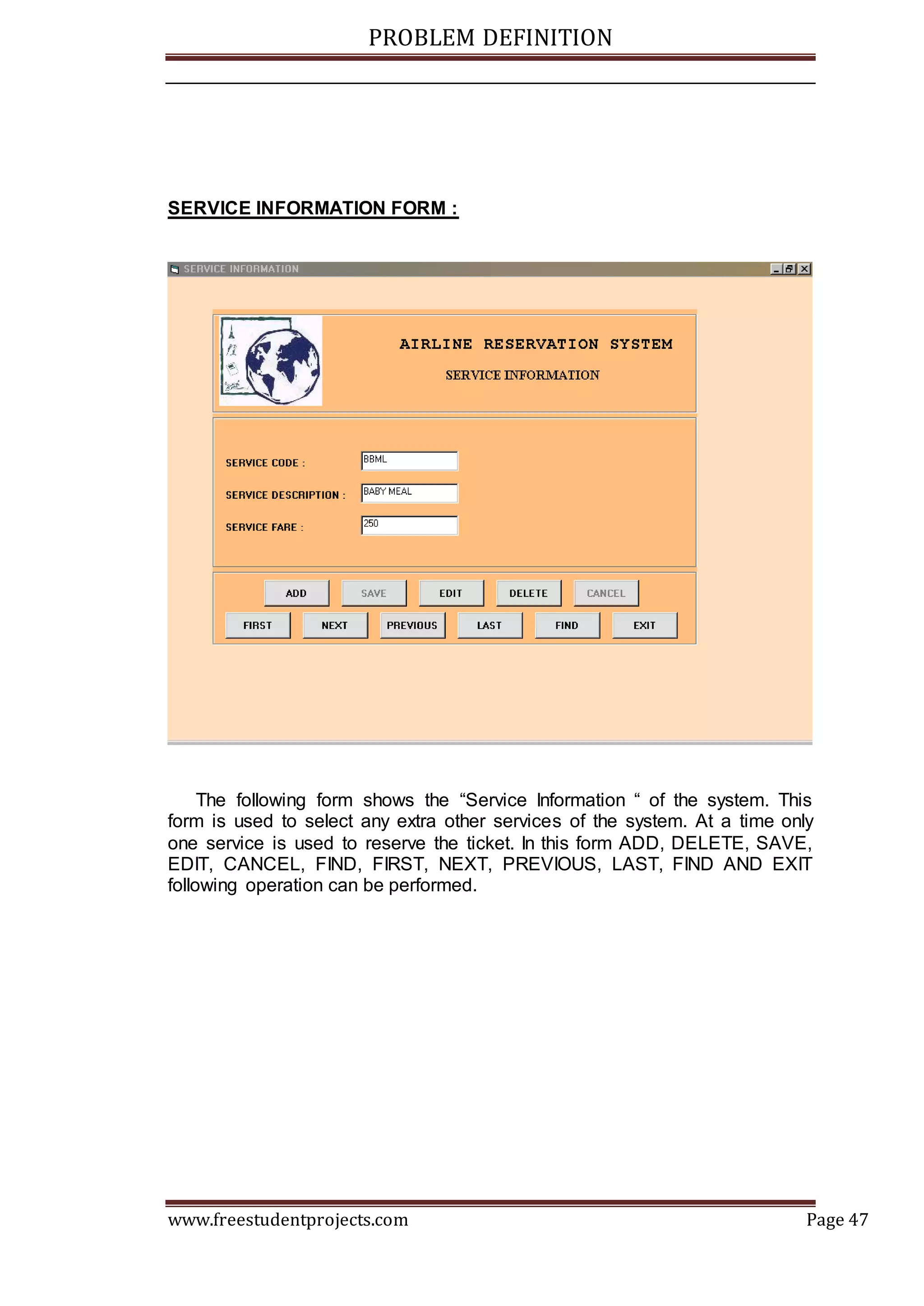 PROBLEM DEFINITION
www.freestudentprojects.com Page 47
SERVICE INFORMATION FORM :
The following form shows the “Service Information “ of the system. This
form is used to select any extra other services of the system. At a time only
one service is used to reserve the ticket. In this form ADD, DELETE, SAVE,
EDIT, CANCEL, FIND, FIRST, NEXT, PREVIOUS, LAST, FIND AND EXIT
following operation can be performed.
 