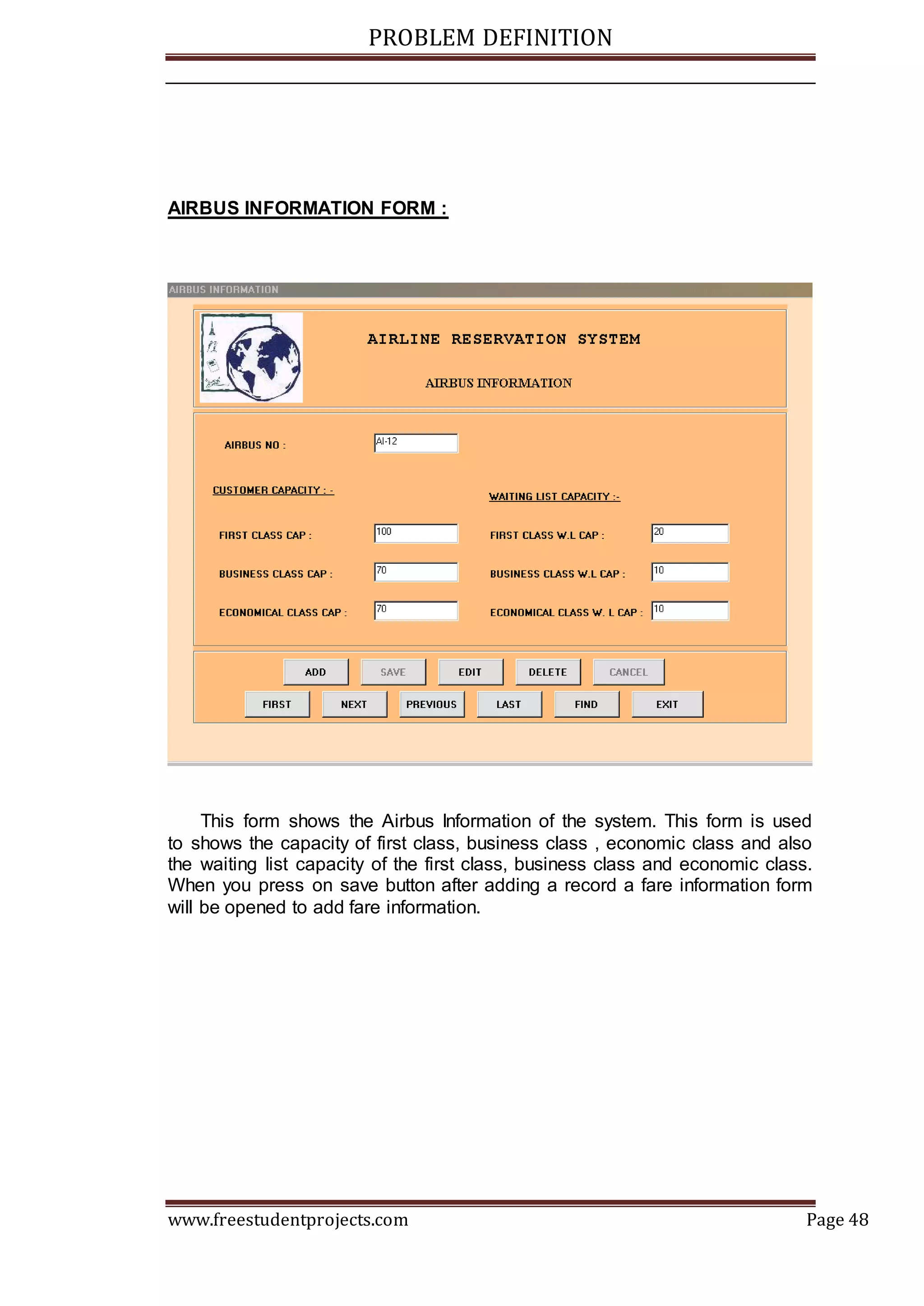 PROBLEM DEFINITION
www.freestudentprojects.com Page 48
AIRBUS INFORMATION FORM :
This form shows the Airbus Information of the system. This form is used
to shows the capacity of first class, business class , economic class and also
the waiting list capacity of the first class, business class and economic class.
When you press on save button after adding a record a fare information form
will be opened to add fare information.
 